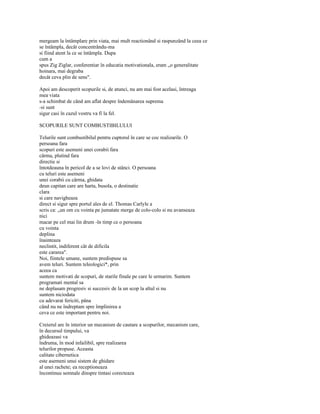 mergeam la întâmplare prin viata, mai mult reactionând si raspunzând la ceea ce
se întâmpla, decât concentrându-ma
si fiind atent la ce se întâmpla. Dupa
cum a
spus Zig Ziglar, conferentiar în educatia motivationala, eram „o generalitate
hoinara, mai degraba
decât ceva plin de sens".

Apoi am descoperit scopurile si, de atunci, nu am mai fost acelasi, întreaga
mea viata
s-a schimbat de când am aflat despre îndemânarea suprema
-si sunt
sigur casi în cazul vostru va fi la fel.

SCOPURILE SUNT COMBUSTIBILULUI

Telurile sunt combustibilul pentru cuptorul în care se coc realizarile. O
persoana fara
scopuri este asemeni unei corabii fara
cârma, plutind fara
directie si
întotdeauna în pericol de a se lovi de stânci. O persoana
cu teluri este asemeni
unei corabii cu cârma, ghidata
deun capitan care are harta, busola, o destinatie
clara
si care navigheaza
direct si sigur spre portul ales de el. Thomas Carlyle a
scris ca: „un om cu vointa pe jumatate merge de colo-colo si nu avanseaza
nici
macar pe cel mai lin drum -în timp ce o persoana
cu vointa
deplina
înainteaza
neclintit, indiferent cât de dificila
este cararea".
Noi, fiintele umane, suntem predispuse sa
avem teluri. Suntem teleologici*, prin
aceea ca
suntem motivati de scopuri, de starile finale pe care le urmarim. Suntem
programati mental sa
ne deplasam progresiv si succesiv de la un scop la altul si nu
suntem niciodata
cu adevarat fericiti, pâna
când nu ne îndreptam spre împlinirea a
ceva ce este important pentru noi.

Creierul are în interior un mecanism de cautare a scopurilor, mecanism care,
în decursul timpului, va
ghideazasi va
îndruma, în mod infailibil, spre realizarea
telurilor propuse. Aceasta
calitate cibernetica
este asemeni unui sistem de ghidare
al unei rachete; ea receptioneaza
încontinuu semnale dinspre tintasi corecteaza
 