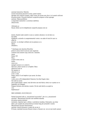 automat traiectoria. Datorita
acestui mecanism prezent în creier, puteti realiza
aproape orice obiectiv propus, atâta vreme cât acesta este clar si voi sunteti suficient
de perseverenti. Procesul realizarii scopurilor propuse se face aproape
automat. Marea problema
a majoritatii oamenilor o constituie stabilirea
obiectivelor.

Afirmatia ca
fiecare dintre noi îsi îndeplineste scopurile propuse este un



truism. Sunteti unde sunteti si ceea ce sunteti, deoarece voi ati decis sa
fie astfel.
Gândurile, actiunile si comportamentul vostru v-au adus în locul în care va
aflati în
prezent - si, la drept vorbind, nici nu puteau sa va
aduca
altundeva.

* teleologia este doctrina filozofica
potrivit careia totul în univers este organizat
conform unui anumit scop, totul are o anumita
cauza
finala. NT.
Daca
scopul vostru este sa
treaca
ziua ca sa
ajungeti acasasi sa va uitati le
televizor, atunci acesta se va împlini. Daca
obiectivul este sa
fiti sanatosi si
zdraveni si sa
aveti o viata
lunga, atunci îl veti împlini si pe acesta. Iar daca
scopul
vostru este sa fiti independenti financiar, ba chiar bogati, daca
într-adevar acesta
este scopul propus -atunci, mai devreme sau mai târziu, nimic nu va putea sa va
împiedice sa-l atingeti.
Singura limitare este dorinta voastra: Cât de mult doriti ca scopul sa
vise
împlineasca?

MECANISMUL SUCCESULUI

Sunteti înzestrati atât cu „mecanismul succesului", cât si cu „mecanismul
esecului". Mecanismul esecului este tendinta naturala
de aurma cararea minimei
rezistente, impulsul spre a obtine o satisfactie imediata, fiind putin, sau chiar
deloc, pre ocupati de consecintele pe termen lung ale actiunilor voastre.
Mecanismul esecului functioneaza
automat, timp de douazeci si patru de ore pe zi.
El ticaie, marcând trecerea fiecarui minut, a fiecarei ore -iar cei mai multi oameni
 