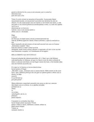 permit ca dorinta lor de a avea ce este amuzant, usor si comod sa
determine mare
parte din ceea ce fac.

Totusi, în creier existasi un mecanism al succesului. Acesta poate depasi
mecanismul esecului, iar mecanismul succesului este declansat de catre un
obiectiv. Cu cât scopul propus este mai maretsi cu cât îl doriti mai intens, cu atât
mai mult va veti exercita puterile de autodisciplinasi vointa, si cu atât mai capabili
veti fi sa va
determinati pe voi însiva sa
realizati, ceea ce este necesar pentru a
obtine ceea ce v-ati propus.

Dupa
o cariera
de 50 de ani, în timpul careia a lucrat si instruit personal mai
mult de 20.000 de agenti de vânzari, Elmer Letterman, a ajuns la concluzia ca
una
dintre trasaturile care prevesteste cel mai mult succesul este ceea ce el numea
„Intensitatea scopului". Daca
luam doi oameni cu relativ acelasi nivel de
inteligenta, mediu social, aceeasi educatie si experienta, cel care va trai cea mai
mare intensitate a scopului, va fi întotdeauna cel învingator.

DOUA CERINTE ALE SUCCESULUI

Faimosul miliardar din industria petrolifera, H. L. Hunt, care a dat faliment
cultivând bumbac în Arkansas, iar apoi si-a facut o avere de câteva miliarde de
dolari si a devenit unul dintre cei mai bogati oameni din lume, a fost întrebat odata
care este formula succesului sau.

El a spus ca, în America, ai nevoie doar de doua
lucruri pentru a fi bogat:
„Mai întâi", a spus, „hotaraste exact ce anume doresti. Multi oameni nu fac acest
lucru. Apoi, stabileste pretul pe care esti gata sa-l platesti pentru a obtine ceea ce
doresti, iar dupa
aceea fa
în asa fel încât sa
poti plati pretul".

Marea slabiciune a majoritatii oamenilor este aceea ca, desi au o oarecare
idee despre ceea ce-si doresc, nu se gândise niciodata
profund cum sa
obtina
ce
vor si daca
sunt pregatiti, sau nu, sa
plateasca
pretul respectiv.

Cunoastem cu certitudine doar doua
lucruri despre pretul succesului. Primul,
pentru a obtine ce doriti, indiferent ce anume, trebuie sa
platiti pretul integral.
Trebuie sa
semanati, înainte sa
 