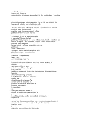 recoltati. S-ar putea sa
munciti mult, înainte sa
strângeti recolta. Aceasta este actiunea Legii de fler, imuabila Lege a cauzei sia



efectului. Frustrarea în împlinirea scopului vine, de cele mai multe ori, din
încercarea de a încalca acest principiu stravechi.

Al doilea, pretul întreg trebuie platit în avans. Succesul nu este ca mersul la
restaurant, unde puteti plati dupa
ce ati luat masa. Pentru succesul dorit trebuie
platit, absolut de fiecare data, în avans.

Si cum puteti sti daca ati platit întregul pret
al succesului? Simplu. Când ati
platit pretul întreg, succesul va fi acolo, în fata voastra. Totul va fi conform legii -
nimic la întâmplare. Daca ati semanat, culegeti; cauzasi efect, actiune si
reactiune. Viata de care va
bucurati azi este o reflectare a pretului pe care l-ati
platit pâna
acum. Viata de care va
veti bucura în viitor, va reflecta pretul pe care-l
platiti între prezent si momentul viitor.

SCOPURILE DETERMINA
LEGILE SA
ACTIONEZE PENTRU VOI

În capitolele anterioare am descris câteva legi mentale. Probabil ca
nu sunteti
siguri cum veti face ca sa va
amintiti cum se folosesc si se aplica
toate aceste legi.
Din fericire, nu e nevoie. Atunci când aveti un tel bine definit spre care va
îndreptati
zilnic, toate aceste legi actioneaza
în mod automat si în armonie cu telurile
propuse. Va
aliniati la puterile universului. Va
eliberati rezervele incredibile de
potential care zac în voi. Atunci când va
organizati întreaga viata
în concordanta
cu
aceste principii eterne, începeti sa
realizati lucruri care nu credeati vreodata ca
ar
fi posibile, depunând un efort mai mic decât ati fi crezut ca
este necesar.

Cel mai mare dusman al potentialului vostru pentru obtinerea unui succes si
a unei reusite mai mari, este zona de confort, tendinta de a va
închide în rutina
si
de a rezista tuturor schimbarilor, chiar si daca
 