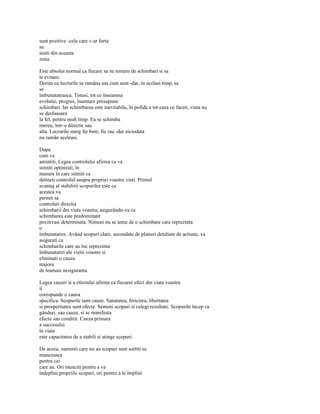 sunt pozitive -cele care v-ar forta
sa
iesiti din aceasta
zona.

Este absolut normal ca fiecare sa ne temem de schimbari si sa
le evitam.
Dorim ca lucrurile sa ramâna asa cum sunt -dar, în acelasi timp, sa
se
îmbunatateasca. Totusi, tot ce înseamna
evolutie, progres, înaintare presupune
schimbari. Iar schimbarea este inevitabila, în pofida a tot ceea ce faceti, viata nu
se desfasoara
la fel, pentru mult timp. Ea se schimba
mereu, într-o directie sau
alta. Lucrurile merg fie bine, fie rau -dar niciodata
nu ramân aceleasi.

Dupa
cum va
amintiti, Legea controlului afirma ca va
simtiti optimisti, în
masura în care simtiti ca
detineti controlul asupra propriei voastre vieti. Primul
avantaj al stabilirii scopurilor este ca
acestea va
permit sa
controlati directia
schimbarii dm viata voastra, asigurându-va ca
schimbarea este predominant
pozitivasi determinata. Nimeni nu se teme de o schimbare care reprezinta
o
îmbunatatire. Având scopuri clare, secondate de planuri detaliate de actiune, va
asigurati ca
schimbarile care au loc reprezinta
îmbunatatiri ale vietii voastre si
eliminati o cauza
majora
de teamasi nesiguranta.

Legea cauzei si a efectului afirma ca fiecarui efect din viata voastra
îi
corespunde o cauza
specifica. Scopurile sunt cauze. Sanatatea, fericirea, libertatea
si prosperitatea sunt efecte. Semeni scopuri si culegi rezultate. Scopurile încep ca
gânduri, sau cauze, si se manifesta
efecte sau conditii. Cauza primara
a succesului
în viata
este capacitatea de a stabili si atinge scopuri.

De aceea, oamenii care nu au scopuri sunt sortiti sa
munceasca
pentru cei
care au. Ori munciti pentru a va
îndeplini propriile scopuri, ori pentru a le împlini
 