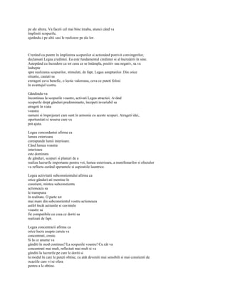 pe ale altora. Va faceti cel mai bine treaba, atunci când va
împliniti scopurile,
ajutându-i pe altii sasi le realizeze pe ale lor.



Crezând cu putere în împlinirea scopurilor si actionând potrivit convingerilor,
declansati Legea credintei. Ea este fundamentul credintei si al încrederii în sine.
Asteptând cu încredere ca tot ceea ce se întâmpla, pozitiv sau negativ, sa va
îndrepte
spre realizarea scopurilor, stimulati, de fapt, Legea asteptarilor. Din orice
situatie, cautati sa
extrageti ceva benefic, o lectie valoroasa, ceva ce puteti folosi
în avantajul vostru.

Gândindu-va
încontinuu la scopurile voastre, activati Legea atractiei. Având
scopurile drept gânduri predominante, începeti invariabil sa
atrageti în viata
voastra
oameni si împrejurari care sunt în armonie cu aceste scopuri. Atrageti idei,
oportunitati si resurse care va
pot ajuta.

Legea concordantei afirma ca
lumea exterioara
corespunde lumii interioare.
Când lumea voastra
interioara
este dominata
de gânduri, scopuri si planuri de a
realiza lucrurile importante pentru voi, lumea exterioara, a manifestarilor si efectelor
va reflecta curând sperantele si aspiratiile launtrice.

Legea activitatii subconstientului afirma ca
orice gânduri ati mentine în
constient, mintea subconstienta
actioneaza sa
le transpuna
în realitate. O parte tot
mai mare din subconstientul vostru actioneaza
astfel încât actiunile si cuvintele
voastre sa
fie compatibile cu ceea ce doriti sa
realizati de fapt.

Legea concentrarii afirma ca
orice lucru asupra caruia va
concentrati, creste.
Si la ce anume va
gânditi în mod continuu? La scopurile voastre! Cu cât va
concentrati mai mult, reflectati mai mult si va
gânditi la lucrurile pe care le doriti si
la modul în care le puteti obtine, cu atât deveniti mai sensibili si mai constienti de
ocaziile care vi se ofera
pentru a le obtine.
 