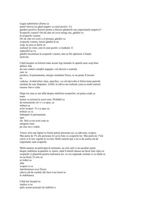 Legea substitutiei afirma ca
puteti înlocui un gând negativ cu unul pozitiv. Ce
gânduri pozitive folositi pentru a înlocui gândurile sau experientele negative?
Scopurile voastre! Ori de câte ori ceva merge rau, gânditi-va
la scopurile voastre.
Ori de câte ori aveti o zi proasta, gânditi-va
scopurile voastre, însusi gândul la un
scop, la ceea ce doriti sa
realizati în viitor, este în sine pozitiv si înaltator. E
imposibil sa va
gânditi încontinuu la scopurile voastre, fara sa fiti optimisti si foarte
motivati.

Când începeti sa folositi toate aceste legi mentale în spatele unui scop bine
definit, fata
de care sunteti complet angajati, veti deveni o centrala
care va
produce, în permanenta, energie mentalasi fizica, ce nu poate fi trecuta
cu
vederea. Având teluri clare, specifice, va veti dezvolta si folosi toate puterile
mentale de care dispuneti. Astfel, în câtiva ani realizati ceea ce multi oameni
reusesc într-o viata.

Dupa tot ceea ce am aflat despre stabilirea scopurilor, ati putea crede ca
toata
lumea va actiona în acest sens. Probabil ca
de nenumarate ori vi s-a spus, ca
trebuie sa
aveti scopuri. Vi s-a spus ca
trebuie sa va
îndreptati în permanenta
spre
ele. Stiti ca nu aveti cum sa
atingetio tinta
pe care nu o vedeti.

Totusi, trist este faptul ca foarte putine persoane au, cu adevarat, scopuri.
Mai putin de 3% din persoane îsi scriu liste cu scopurile lor. Mai putin de 1%le
citesc si le trec regulat în revista. Multi oameni par a nu-si da seama cât de
importante sunt scopurile.

Multi oameni au participat la seminare, au citit carti si au ascultat casete
despre stabilirea scopurilor si, totusi, când îi întrebi dacasi-au facut liste clare cu
scopurile si planurile pentru realizarea lor, va vor raspunde rusinati si cu sfiala ca
nu au facut. Ei stiu ca
ar trebui sa
aiba
scopuri si ca
intentioneaza sa-si fixeze
câteva cât de curând, dar înca n-au reusit sa
le stabileasca.

Când am început sa
studiez si sa
aplic aceste principii de stabilire a
 