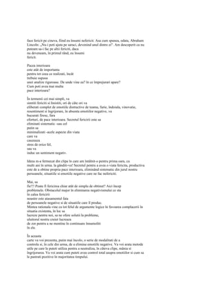 face fericit pe cineva, fiind eu însumi nefericit. Asa cum spunea, odata, Abraham
Lincoln: „Nu-i poti ajuta pe saraci, devenind unul dintre ei". Am descoperit ca nu
puteam sa-i fac pe altii fericiti, daca
nu deveneam, în primul rând, eu însumi
fericit.

Pacea interioara
este atât de importanta
pentru tot ceea ce realizati, încât
trebuie supusa
unei analize riguroase. De unde vine ea? în ce împrejurari apare?
Cum poti avea mai multa
pace interioara?

În termenii cei mai simpli, va
simtiti fericiti si linistiti, ori de câte ori va
eliberati complet de emotiile distructive de teama, furie, îndoiala, vinovatie,
resentiment si îngrijorare, în absenta emotiilor negative, va
bucurati firesc, fara
eforturi, de pace interioara. Secretul fericirii este sa
eliminati sistematic -sau cel
putin sa
minimalizati -acele aspecte din viata
care va
cauzeaza
stres de orice fel,
sau va
induc un sentiment negativ.

Ideea m-a fermecat din clipa în care am întâlnit-o pentru prima oara, cu
multi ani în urma. la gânditi-va! Secretul pentru a avea o viata fericita, productiva
este de a obtine propria pace interioara, eliminând sistematic din jurul nostru
persoanele, situatiile si emotiile negative care ne fac nefericiti.

Mai, sa
fie!!! Poate fi fericirea chiar atât de simplu de obtinut? Aici încep
problemele. Obstacolul major în eliminarea negativismului ce sta
în calea fericirii
noastre este atasamentul fata
de persoanele negative si de situatiile care îl produc.
Mintea rationala vine cu tot felul de argumente logice în favoarea complacerii în
situatia existenta, în loc sa
lucreze pentru noi, sa ne ofere solutii la probleme,
uluitorul nostru creier lucreaza
de zor pentru a ne mentine în continuare înnamoliti
în ele.

În aceasta
carte va voi prezenta, putin mai încolo, o serie de modalitati de a
controla si, în cele din urma, de a elimina emotiile negative. Va voi arata metode
utile pe care le puteti utiliza pentru a neutraliza, în câteva clipe, mânia si
îngrijorarea. Va voi arata cum puteti avea control total asupra emotiilor si cum sa
le pastrati pozitive în majoritatea timpului.
 