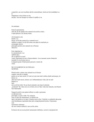 scopurilor, am avut rezultate atât de extraordinare, încât am fost nerabdator sa
le
împartasesc oricui dorea sa ma
asculte. Asa am început sa vorbesc în public si sa




tin seminare.

Eram în permanenta
uluit de cât de repede erau oamenii de acord cu mine -
si apoi plecau si nu faceau nimic.

Am început sa ma
întreb si sa
încerc sa-mi dau seama de ce oamenii nu-si
stabilesc scopuri, în cele din urma, am ajuns la concluzia ca
existasapte motive
principale pentru care oamenii nu-si fixeaza
obiective.

Este important sa
le constientizati si sa
stabiliti daca
ele se aplicasi în cazul
vostru. Ignoranta nu este o binecuvântare. A nu cunoaste aceste obstacole
mentale si a nu învata cum sa
le depasiti poate fi fatal pentru proiecte voastre de
viitor.

DE CE OAMENII NU-SI FIXEAZA
SCOPURI

Primul motiv, pentru care oamenii nu-si fixeaza
scopuri, este pur si simplu
pentru ca nu sunt seriosi. Ei sunt cei care mai mult vorbesc decât actioneaza, îsi
doresc sa
aiba mai mult succes, doresc sa-si îmbunatateasca viata, dar nu sunt
dispusi sa
faca
nici un fel de efort. Nu au focul mistuitor care duce la dorinta
„arzatoare" de a face ceva cu ei însisi, de a-si face viata mai mareata, mai bunasi
mai interesanta.

Singurul mod în care putem afirma ce crede o persoana
cu adevarat este
prin fapte, nu prin vorbe. Nu conteaza
ceea ce spui sau intentionezi, ce doresti sau
speri, sau pentru ce te rogi, ci numai ceea ce faci. Valorile si credintele adevarate
sunt întotdeauna exprimate doar prin comportamentul nostru. O persoana
care
actioneaza valoreaza
cât zece oratori straluciti, care nu fac nimic.

În decurs de un an am primit nenumarate telefoane, scrisori si propuneri de
 