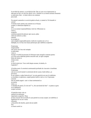 la tot felul de oameni, cu tot felul de idei. Dar cei care m-au impresionat cu
adevarat au fost, cei care fac efectiv ceva. Amintiti-va ca numai actiunea înseamna
cu adevarat a face - si nimic altceva nu conteaza
prea mult.

Nu spuneti oamenilor ce aveti de gând sa faceti, ci aratati-le. Fiti hotarâti si
seriosi!
Al doilea motiv pentru care oamenii nu-si fixeaza
scopuri, se datoreaza faptului ca
înca
nu si-au asumat responsabilitatea vietii lor. Obisnuiam sa
cred ca
scopurile
constituie punctul de plecare spre succes, pâna
când am realizat ca, daca
oamenii
nu accepta ca
sunt complet responsabili pentru vietile lor si pentru tot ce li se
întâmpla, nu vor face nici macar primul pas spre stabilirea scopurilor.

O persoana
iresponsabila
este aceea care înca mai asteapta
ca adevarata
viata sa
înceapa. O astfel de persoana îsi foloseste toate energiile creatoare pentru
a-si crea scuze elaborate pentru esecurile sale, iar apoi cumpara
bilete de loterie si
merge acasa
ca sa
se uite la televizor. Vom vorbi despre aceasta, în detaliu, în
Capitolul 7.

Al treilea motiv îl constituie sentimentele profunde de vinovatie si inutilitate.
O persoana
care are un nivel mental si emotional atât de scazut, încât trebuie „sa
priveasca
în sus, pentru a vedea limita de jos", nu este genul de om care îsi stabileste,
cu încredere si optimism, scopuri pentru lunile si anii ce vin. O persoana
crescuta
într-un mediu negativ -care i-a lasat sentimentul ca
nu merita
nimic, ca
si atitudini de genul „Ce rost are?" si „Nu sunt destul de bun" - va putea cu greu
sa-si stabileasca
scopuri serioase.

Al patrulea motiv este ca
oamenii nu realizeaza
importanta scopurilor. Daca
ati fost crescuti într-un mediu în care parintii nu aveau scopuri, iar stabilirea si
împlinirea lor nu era o tema
obisnuita
a discutiilor din familie, puteti deveni adulti
fara
ca macar sastiti ca
 