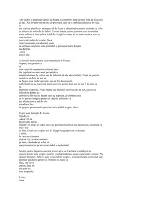 Am studiat si practicat tehnici de fixare a scopurilor, timp de mai bine de douazeci
de ani. Am învatat sute de mii de persoane cum sa-si stabileascatelurile în viata
si
am realizat planificari strategice si de fixare a obiectivelor pentru societati cu cifre
de afaceri de miliarde de dolari. Cunosc foarte putine persoane care au studiat
acest subiect si l-au aplicat la fel de complet ca mine si, cu toate acestea, simt ca
mai am înca
enorm de multe de învatat. Daca
cineva cunoaste, cu adevarat, cum
sa-si fixeze scopurile este, probabil, o persoana foarte bogata
sau fericita
-ori si
una si alta.

Al saselea motiv pentru care oamenii nu-si fixeaza
scopuri, este pentru ca
se
tem sa nu fie respinsi sau criticati, înca
din copilarie ne-am vazut sperantele si
visurile distruse de critica sau de hohotele de râs ale celorlalti. Poate ca parintii
nostri nu au dorit ca noi sa
ne facem prea multe sperante, sau sa fim dezamagiti,
astfel încât ne-au prezentat toate motivele pentru care noi nu am fi în stare sa
ne
împlinim scopurile. Poate rudele sau prietenii nostri au râs de noi, sau ne-au
ridiculizat pentru ca
doream sa fim sau sa facem ceva ce depasea, de departe ceea
ce îsi puteau imagina pentru ei. Aceste influente va
pot afecta pentru ani de zile
atitudinea fata
de propria persoanasi capacitatea de a stabili scopuri clare.

Copiii sunt destepti. Ei învata
repede ca
„daca vrei sa
progresezi, mergi
înainte", în timp, un copil care este permanent criticat sau descurajat, înceteaza sa
mai vina
cu idei, visuri sau scopuri noi. El începe lungul proces ce dureaza
o viata,
în care nu-si asuma
nici un risc, se desconsidera
pe sine, vânzându-se ieftin, si
accepta esecul ca pe ceva inevitabil si ineluctabil.

Solutia pentru depasirea acestor temeri de a nu fi criticat si catalogat ca
spuneti prostii este simpla: pastrati confidentialitatea asupra scopurilor voastre. Nu
spuneti nimanui. Toti cei care si-au stabilit scopuri, în mod eficient, au învatat sasi
pastreze gândurile pentru ei. Nimeni nu poate sa
râda, sau sa va
critice, daca nu
stie care va
sunt scopurile.

Exista
doua
 