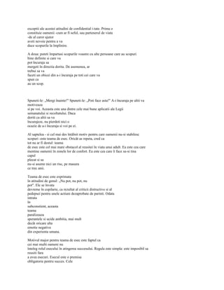 exceptii ale acestei atitudini de confidential i-tate. Prima o
constituie oamenii -cum ar fi seful, sau partenerul de viata
-de al caror ajutor
aveti nevoie pentru a va
duce scopurile la împlinire.

A doua: puteti împartasi scopurile voastre cu alte persoane care au scopuri
bine definite si care va
pot încuraja sa
mergeti în directia dorita. De asemenea, ar
trebui sa va
faceti un obicei din a-i încuraja pe toti cei care va
spun ca
au un scop.



Spuneti-le: „Mergi înainte!" Spuneti-le: „Poti face asta!" A-i încuraja pe altii va
motiveaza
si pe voi. Aceasta este una dintre cele mai bune aplicatii ale Legii
semanatului si recoltatului. Daca
doriti ca altii sa va
încurajeze, nu pierdeti nici o
ocazie de a-i încuraja si voi pe ei.

Al saptelea - si cel mai des întâlnit motiv pentru care oamenii nu-si stabilesc
scopuri -este teama de esec. Oricât as repeta, cred ca
tot nu ar fi destul: teama
de esec este cel mai mare obstacol al reusitei în viata unui adult. Ea este cea care
mentine oamenii în zonele lor de confort. Ea este cea care îi face sa-si tina
capul
plecat si sa
nu-si asume nici un risc, pe masura
ce trec anii.

Teama de esec este exprimata
în atitudini de genul: „Nu pot, nu pot, nu
pot". Ele se învata
devreme în copilarie, ca rezultat al criticii distructive si al
pedepsei pentru unele actiuni dezaprobate de parinti. Odata
intrata
în
subconstient, aceasta
teama
paralizeaza
sperantele si ucide ambitia, mai mult
decât oricare alta
emotie negativa
din experienta umana.

Motivul major pentru teama de esec este faptul ca
cei mai multi oameni nu
înteleg rolul esecului în atingerea succesului. Regula este simpla: este imposibil sa
reusiti fara
a avea esecuri. Esecul este o premisa
obligatorie pentru succes. Cele
 