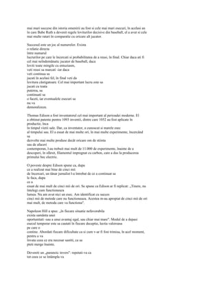mai mari succese din istoria omenirii au fost si cele mai mari esecuri, în acelasi an
în care Babe Ruth a devenit regele loviturilor decisive din baseball, el a avut si cele
mai multe ratari în comparatie cu oricare alt jucator.

Succesul este un joc al numerelor. Exista
o relatie directa
între numarul
lucrurilor pe care le încercati si probabilitatea de a reusi, în final. Chiar daca ati fi
cel mai neîndemânatic jucator de baseball, daca
loviti toate mingile cu entuziasm,
veti reusi sa marcati -iar daca
veti continua sa
jucati în acelasi fel, în final veti da
lovitura câstigatoare. Cel mai important lucru este sa
jucati cu toata
puterea, sa
continuati sa
o faceti, iar eventualele esecuri sa
nu va
demoralizeze.

Thomas Edison a fost inventatorul cel mai important al perioadei moderne. El
a obtinut patente pentru 1093 inventii, dintre care 1052 au fost aplicate în
productie, înca
în timpul vietii sale. Dar, ca inventator, a cunoscut si marele esec
al timpului sau. El a esuat de mai multe ori, în mai multe experimente, încercând
sa
dezvolte mai multe produse decât oricare om de stiinta
sau de afaceri
contemporan, l-au trebuit mai mult de 11.000 de experimente, înainte de a
descoperi, în sfârsit, filamentul impregnat cu carbon, care a dus la producerea
primului bec electric.

O poveste despre Edison spune ca, dupa
ce a realizat mai bine de cinci mii
de încercari, un tânar jurnalist l-a întrebat de ce a continuat sa
le faca, dupa
ce a
esuat de mai mult de cinci mii de ori. Se spune ca Edison ar fi replicat: „Tinere, nu
întelegi cum functioneaza
lumea. Nu am avut nici un esec. Am identificat cu succes
cinci mii de metode care nu functioneaza. Acestea m-au apropiat de cinci mii de ori
mai mult, de metoda care va functiona".

Napoleon Hill a spus: „în fiecare situatie nefavorabila
exista samânta unei
oportunitati -sau a unui avantaj egal, sau chiar mai mare". Modul de a depasi
esecul temporar este sa cautati în fiecare deceptie, lectia valoroasa
pe care o
contine. Abordati fiecare dificultate ca si cum v-ar fi fost trimisa, în acel moment,
pentru a va
învata ceea ce era necesar sastiti, ca sa
pteti merge înainte.

Deveniti un „paranoic invers": repetati-va ca
tot ceea ce se întâmpla va
 
