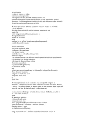 se potriveasca
perfect, ca manusa pe mâna.
Valorile voastre reprezinta
convingerile cele mai profunde despre ce anume este
corect si ce este gresit, ce este bine si ce e rau, ce este important si esential
pentru voi. Performanta înaltasi respectul de sine apar doar atunci când scopurile
si valorile noastre sunt în armonie perfecta.

Al doilea principiu în stabilirea scopurilor este zona proprie de excelenta.
Fiecare persoana
are capacitatea de a excela într-un domeniu, sau poate în mai
multe. Va
puteti atinge potentialul maxim, doar daca va
descoperiti domeniul
propriu de excelenta
si va
implicati cu tot sufletul în cultivarea talentelor pe care le
aveti în domeniul respectiv.

Nu veti fi niciodata
fericiti sau satisfacuti, pâna
când nu veti descoperi care
este dorinta voastra
profundasi nu va veti dedica întreaga viata
pentru a o împlini.
Este singurul lucru pe care doar voi sunteti capabili sa-l realizati într-o maniera
exceptionala. Este sarcina voastra sa
o descoperiti -daca n-ati facut-o deja.
Domeniul de excelenta
se poate schimba, pe masura
ce evoluati în cariera
-dar
toti cei care au reusit cu adevarat în viata, au fost cei care l-au descoperit.
Acest domeniu înseamna
categoric sa faceti ceea ce va
atrage mai mult - si sa
o
faceti bine.

Al treilea principiu al fixarii scopurilor este conceptul de câmpiile cu
diamante. „Câmpul cu diamante" a fost titlul unui discurs al unui preot, Russell
Conwell. Discursul a fost atât de popular, încât, în cele din urma, a fost rugat sa-l
repete de mai bine de cinci mii de ori, cuvânt cu cuvânt.

În discurs este vorba despre un batrân fermier persan. Aii Hafed, care, într-o
zi, a fost foarte încântat sa
auda
de la un preot budist ca
exista, undeva în lume,
mine de diamant si ca
poate ajunge foarte bogat. Batrânul a hotarât sa-si vânda
ferma, a organizat o caravanasi a plecat sa gaseasca
diamante, pentru a putea
sa-si adune o avere fabuloasa.

Timp de mai multi ani, a strabatut mai multe continente în cautare de
 