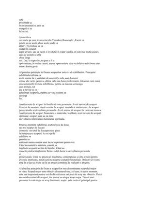 veti
avea timp sa
le recunoasteti si apoi sa
mergeti si sa
le lucrati.

Amintiti-va
cuvintele pe care le-am citat din Theodore Roosevelt: „Faceti ce
puteti, cu ce aveti, chiar acolo unde va
aflati". Nu trebuie sa va
mutati în celalalt
capat al tarii, sau sa faceti o revolutie în viata voastra, în cele mai multe cazuri,
ceea ce cautati se afla
chiar lânga
voi. Dar, la suprafata,nu pare a fi o
oportunitate, în multe cazuri, marea oportunitate vi se va înfatisa sub forma unei
munci foarte grele.

Al patrulea principiu în fixarea scopurilor este cel al echilibrului. Principiul
echilibrului afirma ca
aveti nevoie de o varietate de scopuri în cele sase domenii
critice ale vietii, pentru a obtine cele mai bune performante, întocmai cum roata
unui automobil trebuie echilibrata, pentru ca masina sa mearga
cum trebuie, tot
asa e nevoie sa va
echilibrati scopurile, pentru ca viata voastra sa
decurga
lin.

Aveti nevoie de scopuri în familie si tinte personale. Aveti nevoie de scopuri
fizice si de sanatate. Aveti nevoie de scopuri mentale si intelectuale, de scopuri
pentru studiu si dezvoltare personala. Aveti nevoie de scopuri în carierasi munca.
Aveti nevoie de scopuri financiare si materiale, în sfârsit, aveti nevoie de scopuri
spirituale -scopuri care au ca tinta
dezvoltarea interioarasi iluminarea spirituala.

Pentru a mentine echilibrul, aveti nevoie de doua
sau trei scopuri în fiecare
domeniu -un total de douasprezece pâna
la optsprezece scopuri. Acest tip de
echilibru va
permite sa
actionati mereu asupra unui lucru important pentru voi.
Când nu sunteti la serviciu, cautati sa
împliniti scopurile ce tin de familie. Când nu
munciti pentru întretinerea fizica, puteti lucra la dezvoltarea personala
si
profesionala. Când nu practicati meditatia, contemplarea si alte actiuni pentru
evolutia interioara, puteti actiona asupra scopurilor materiale. Obiectivul vostru
este de a face ca viata sa fie un proces continuu de realizari si progres.

Al cincilea principiu de fixare a scopurilor este determinarea scopului major
m viata. Scopul major este obiectivul numarul unu, cel care, în acest moment,
este mai important pentru voi decât realizarea oricarui alt scop sau obiectiv. Puteti
avea o diversitate de scopuri, dar numai un singur scop major. Esecul unei
persoane în a-si alege un scop dominant, major, este motivul principal pentru
 