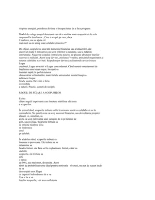 risipirea energiei, pierderea de timp si incapacitatea de a face progrese.

Modul de a alege scopul dominant este de a analiza toate scopurile si de a da
raspunsul la întrebarea: „Care e scopul pe care, daca
îl realizez, ma va ajuta cel
mai mult sa-mi ating toate celelalte obiective?"

De obicei, scopul este unul din domeniul financiar sau al afacerilor, dar
uneori el poate fi înlocuit cu un scop referitor la sanatate, sau la relatiile
interumane. Alegerea scopului central este punctul de plecare al tuturor marilor
succese si realizari. Acest scop devine „misiunea" voastra, principiul organizator al
tuturor celorlalte activitati. Scopul major devine catalizatorul care activeaza
Legea
credintei, Legea atractiei si Legea concordantei. Când sunteti entuziasmati de
împlinirea unui scop major, începeti sa
înaintati rapid, în pofida tuturor
obstacolelor si limitarilor, toate fortele universului mental încep sa
actioneze înspre
binele vostru. Deveniti o forta
irezistibila
a naturii. Practic, sunteti de neoprit.

REGULI DE FIXARE A SCOPURILOR

Exista
câteva reguli importante care însotesc stabilirea eficienta
a scopurilor.

În primul rând, scopurile trebuie sa fie în armonie unele cu celelalte si nu în
contradictie. Nu puteti avea ca scop succesul financiar, sau dezvoltarea propriei
afaceri -si, simultan, sa
aveti ca scop petrecerea unei jumatati de zi pe terenul de
golf, sau pe plaja. Scopurile trebuie sa
se sprijine reciproc si sa
se întareasca
unul
pe celalalt.

În al doilea rând, scopurile trebuie sa
însemne o provocare. Ele trebuie sa va
determine sa
faceti eforturi, dar fara sa fie coplesitoare. Initial, când va
stabiliti
scopurile, ele trebuie sa
aiba
o sansa
de 50%, sau mai mult, de reusita. Acest
nivel de probabilitate este ideal pentru motivatie - si totusi, nu atât de scazut încât
sa va
descurajati usor. Dupa
ce capatati îndemânarea de a va
fixa si de a va
împlini scopurile, veti avea suficienta
 