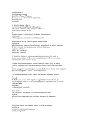 încredere ca sa va
stabiliti scopuri care au
doar 40%, 30% sau 20% sansa
de succes - si tot veti fi motivati si entuziasti,
straduindu-va sa
le realizati.

În al treilea rând, ar trebui sa
aveti atât scopuri tangibile, cât si Intangibile,
atât scopuri cantitative, cât si calitative. Trebuie sa
aveti scopuri concrete, pe care
sa
le puteti masura si evalua obiectiv, în acelasi timp, trebuie sa
aveti scopuri
calitative, pentru viata interioarasi relatiile cu altii.

Ati putea avea un scop cantitativ pentru familia voastra
-acela de a
achizitiona o casa mai mare. Scopul calitativ pentru familie ar putea fi acela de a
deveni o persoana mai rabdatoare, mai iubitoare. Cele doua
scopuri se potrivesc
perfect. Ele echilibreaza
interiorul si exteriorul.

În al patrulea rând, aveti nevoie de scopuri pe termen scurt si de unele pe
termen lung. Aveti nevoie de scopuri pentru ziua de azi si de scopuri pentru
urmatorii cinci, zece, douazeci de ani.

Perioada ideala, pe termen scurt, pentru a planifica scopuri legate de afaceri,
carierasi în plan personal, este de aproximativ nouazeci de zile. Perioada ideala
pe
termen lung, pentru aceleasi scopuri, este de la doi la trei ani. Aceste limite temporale
par sa fie ideale pentru a sustine o motivatie constanta.

Cel mai bun scop major al vietii voastre este cantitativ, incitant si acopera
o
perioada
de doi-trei ani. Apoi, îl puteti împarti pe segmente de nouazeci de zile, pe
care le împartiti, la rândul lor, în scopuri pentru luni, saptamâni si zile, cu jaloane
clare care sa va
permita sa
evaluati periodic rezultatele.

Viata ideala
este concentrata, are un sens, este pozitivasi organizata, astfel
încât va
îndreptati spre scopuri care sunt importante pentru voi, în fiecare ora
a



fiecarei zile. Mereu stiti ce faceti- si de ce. Aveti în permanenta
senzatia ca
avansati, în majoritatea timpului, va
simtiti „învingatori".
 