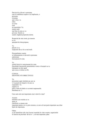 Decizia de a deveni o persoana
care îsi stabileste scopuri si le împlineste, o
persoana
orientata
spre viitor, va
ofera
un urias
simt
al controlului. Va
simtiti mult
mai bine în ceea ce va
priveste. Simtiti ca
sunteti stapânul propriului destin.

Respectul de sine creste, pe masura
ce va
apropiati de tinta propusa.

Va
placeti si va
respectati din ce în ce mai mult.

Personalitatea voastra
se îmbunatateste si deveniti o persoana
optimistasi
încrezatoare în sine.

Va
simtiti fericiti si entuziasmati de viata.
Deschideti larg portile potentialului vostru si începeti sa va
îndreptati tot mai rapid
spre ceea ce trebuie sa fiti.

CUM SA
IDENTIFICATI OBIECTIVELE

Va
prezentam sapte întrebari pe care sa
vi le puneti tot timpul si la care sa
raspundeti. Va
sugerez sa
luati o foaie de hârtie si sa notati raspunsurile.
Întrebarea nr. 1:

Care sunt cele mai importante cinci valori în viata?

Aceasta
întrebare este menita sa va
ajute sa
clarificati ce anume este
important pentru voi si, prin extensie, ce este cel mai putin important sau chiar
lipsit de importanta.

Odata
ce ati identificat cele cinci lucruri esentiale în viata voastra, organizatile
în functie de prioritati -de la nr. 1, cel mai important, pâna
 