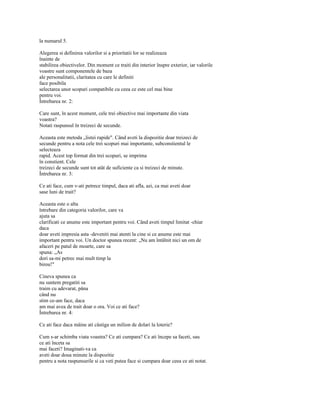 la numarul 5.

Alegerea si definirea valorilor si a prioritatii lor se realizeaza
înainte de
stabilirea obiectivelor. Din moment ce traiti din interior înspre exterior, iar valorile
voastre sunt componentele de baza
ale personalitatii, claritatea cu care le definiti
face posibila
selectarea unor scopuri compatibile cu ceea ce este cel mai bine
pentru voi.
Întrebarea nr. 2:

Care sunt, în acest moment, cele trei obiective mai importante din viata
voastra?
Notati raspunsul în treizeci de secunde.

Aceasta este metoda „listei rapide". Când aveti la dispozitie doar treizeci de
secunde pentru a nota cele trei scopuri mai importante, subconstientul le
selecteaza
rapid. Acest top format din trei scopuri, se imprima
în constient. Cele
treizeci de secunde sunt tot atât de suficiente ca si treizeci de minute.
Întrebarea nr. 3:

Ce ati face, cum v-ati petrece timpul, daca ati afla, azi, ca mai aveti doar
sase luni de trait?

Aceasta este o alta
întrebare din categoria valorilor, care va
ajuta sa
clarificati ce anume este important pentru voi. Când aveti timpul limitat -chiar
daca
doar aveti impresia asta -deveniti mai atenti la cine si ce anume este mai
important pentru voi. Un doctor spunea recent: „Nu am întâlnit nici un om de
afaceri pe patul de moarte, care sa
spuna: „As
dori sa-mi petrec mai mult timp la
birou!"

Cineva spunea ca
nu suntem pregatiti sa
traim cu adevarat, pâna
când nu
stim ce-am face, daca
am mai avea de trait doar o ora. Voi ce ati face?
Întrebarea nr. 4:

Ce ati face daca mâine ati câstiga un milion de dolari la loterie?

Cum s-ar schimba viata voastra? Ce ati cumpara? Ce ati începe sa faceti, sau
ce ati înceta sa
mai faceti? Imaginati-va ca
aveti doar doua minute la dispozitie
pentru a nota raspunsurile si ca veti putea face si cumpara doar ceea ce ati notat.
 