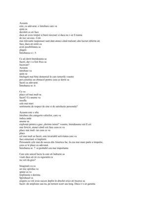 Aceasta
este, cu adevarat, o întrebare care va
ajuta sa
decideti ce ati face
daca ati avea timpul si banii necesari si daca nu v-ar fi teama
de nici un esec. Cele
mai relevante raspunsuri sunt date atunci când realizati câte lucruri diferite ati
face, daca ati simti ca
aveti posibilitatea sa
alegeti.
Întrebarea n r. 5:

Ce ati dorit întotdeauna sa
faceti, dar v-a fost frica sa
încercati?
Aceasta
întrebare va
ajuta sa
întelegeti mai bine domeniul în care temerile voastre
pot constitui un obstacol pentru ceea ce doriti sa
faceti cu adevarat.
Întrebarea nr. 6:

Ce va
place cel mai mult sa
faceti? Ce anume va
insufla
cele mai mari
sentimente de respect de sine si de satisfactie personala?

Aceasta este o alta
întrebare din categoria valorilor, care va
indica unde
anume sa
explorati pentru a gasi „dorinta inimii" voastre, întotdeauna veti fi cei
mai fericiti, atunci când veti face ceea ce va
place mai mult -iar ceea ce va
place
cel mai mult sa faceti, este invariabil activitatea care va
face entuziasti si împliniti.
Persoanele cele mai de succes din America fac, în cea mai mare parte a timpului,
ceea ce le place cu adevarat.
Întrebarea nr. 7 -si probabil cea mai importanta:

Care este unicul lucru la care ati îndrazni sa
visati daca ati sti cu siguranta ca
nu veti da gres?

Imaginati-va ca
un mic spiridus va
spune ca va
împlineste o dorinta.
Spiridusul va
asigura ca veti avea succes deplin în absolut orice ati încerca sa
faceti -de amploare sau nu, pe termen scurt sau lung. Daca vi s-ar garanta
 