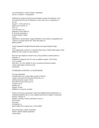 succesul total într-o anume situatie, importanta
sau nu, ce obiectiv v-ati propune?

Indiferent ce raspuns ati dat la aceste întrebari, inclusiv la întrebarea: Care
este unicul lucru la care ati îndrazni sa visati, daca ati sti cu siguranta ca
nu veti
da gres? - sa fiti convinsi ca
puteti reusi sa faceti, sa
fiti si sa
aveti tot ceea ce va
propuneti, însusi faptul ca
le-ati notat, înseamna ca
le puteti împlini. Odata
ce ati
identificat ce anume doriti, singura întrebare la care trebuie sa raspundeti este:
„Doresc eu aceasta atât de tare, încât sunt dispus sa
platesc pretul?'

Scrieti raspunsul în dreptul fiecareia dintre cele sapte întrebari. Dupa
ce ati
scris raspunsurile, recititi-le si selectati numai unul, ca fiind scopul major si bine
definit al vietii voastre, în acest moment.

Prin acest act simplu de a hotarî si de a scrie pe hârtie ce anume doriti cu
adevarat, va
încadrati în categoria celor 3% care îsi stabilesc scopuri. Veti fi facut
ceva ce putina
lume face. Va veti fi stabilit, în scris, un numar de obiective proprii.
Acum sunteti gata sa faceti un urias
salt înainte.

STABILIREA CONTINUA A SCOPURILOR

Cea mai importanta
contributie pe care o puteti aduce reusitei si fericirii
voastre, este aceea de a dezvolta obiceiul de a va
stabili permanent scopuri. Cheia
dezvoltarii acestui obicei este sa
învatati cum sa
stabiliti si sa
atingeti, în mod
deliberat, un scop clar, incitam.

Când v-ati fixat un scop anume si apoi l-ati îndeplinit potrivit planurilor, va
schimbati atitudinea de la a avea o gândire pozitiva,la a stapâni o cunoastere
pozitiva. Trebuie sa
atingeti, în mintea voastra, acel punct în care sa
fiti convinsi,
fara urma
de îndoiala, ca
puteti atinge orice scop pe care vi l-ati stabilit.

Din acel moment, sunteti o persoana
diferita. Sunteti stapânii propriului
vostru destin.
 