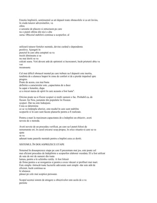 Emotia împlinirii, sentimentul ca ati depasit toate obstacolele si ca ati învins,
în ciuda tuturor adversitatilor, va
ofera
o senzatie de placere si entuziasm pe care
nu o puteti obtine din nici o alta
sursa. Obiceiul stabilirii continue a scopurilor, al



utilizarii tuturor fortelor mentale, devine curând o dependenta
pozitiva. Ajungeti în
punctul în care abia asteptati sa va
treziti dimineata si sa
nu mai doriti sa va
culcati seara. Veti deveni atât de optimisti si încrezatori, încât prietenii abia va
vor
recunoaste.

Cel mai dificil obstacol mental pe care trebuie sa-l depasiti este inertia,
tendinta de a aluneca înapoi în zona de confort si de a pierde impulsul spre
progres.
Poate de aceea, cea mai buna
definitie a caracterului este „capacitatea de a duce
la capat o hotarâre, dupa
ce a trecut starea de spirit în care aceasta a fost luata".

Oricine poate sa-si fixeze scopuri si multi oameni o fac. Probabil ca, de
fiecare An Nou, jumatate din populatie îsi fixeaza
scopuri. Dar nu este îndeajuns.
Ceea ce determina
ce se va întâmpla ulterior, este modul în care sunt stabilite
scopurile si în care sunt facute planurile pentru a fi realizate.

Pentru a mari la maximum capacitatea de a îndeplini un obiectiv, aveti
nevoie de o metoda.

Aveti nevoie de un procedeu verificat, pe care sa-l puteti folosi de
nenumarate ori, în cazul oricarui scop propus, în orice situatie-si care sa va
ajute
sa va
adunati toate puterile mentale pentru a împlini ceea ce doriti.

SISTEMUL ÎN DOUASPREZECE ETAPE

Sistemul în douasprezece etape pe care îl prezentam mai jos, este poate cel
mai eficient procedeu de îndeplinire a scopurilor elaborat vreodata. El a fost utilizat
de sute de mii de oameni din toata
lumea, pentru a le schimba vietile. A fost folosit
de firme pentru a se reorganiza si pentru a avea vânzari si profituri mai mari.
Este simplu -întrucât toate lucrurile adevarate sunt simple -dar este atât de
eficient, încât continua sa
le uluiasca
pânasi pe cele mai sceptice persoane.

Scopul acestui sistem de atingere a obiectivelor este acela de a va
permite
 