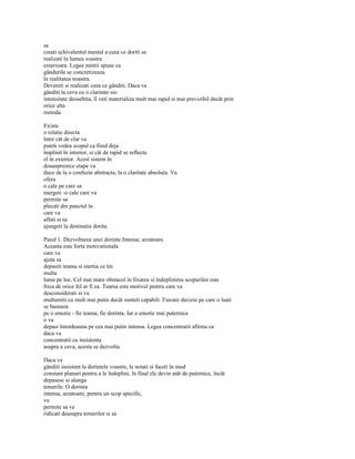 sa
creati echivalentul mental a ceea ce doriti sa
realizati în lumea voastra
exterioara. Legea mintii spune ca
gândurile se concretizeaza
în realitatea noastra.
Deveniti si realizati ceea ce gânditi. Daca va
gânditi la ceva cu o claritate sio
intensitate deosebita, îl veti materializa mult mai rapid si mai previzibil decât prin
orice alta
metoda.

Exista
o relatie directa
între cât de clar va
puteti vedea scopul ca fiind deja
împlinit în interior, si cât de rapid se reflecta
el în exterior. Acest sistem în
douasprezece etape va
duce de la o confuzie abstracta, la o claritate absoluta. Va
ofera
o cale pe care sa
mergeti -o cale care va
permite sa
plecati din punctul în
care va
aflati si sa
ajungeti la destinatia dorita.

Pasul 1. Dezvoltarea unei dorinte Intense, arzatoare.
Aceasta este forta motivationala
care va
ajuta sa
depasiti teama si inertia ce tin
multa
lume pe loc. Cel mai mare obstacol în fixarea si îndeplinirea scopurilor este
frica de orice fel ar fi ea. Teama este motivul pentru care va
desconsiderati si va
multumiti cu mult mai putin decât sunteti capabili. Fiecare decizie pe care o luati
se bazeaza
pe o emotie - fie teama, fie dorinta. Iar o emotie mai puternica
o va
depasi întotdeauna pe cea mai putin intensa. Legea concentrarii afirma ca
daca va
concentratii cu insistenta
asupra a ceva, acesta se dezvolta.

Daca va
gânditi insistent la dorintele voastre, le notati si faceti în mod
constant planuri pentru a le îndeplini, în final ele devin atât de puternice, încât
depasesc si alunga
temerile. O dorinta
intensa, arzatoare, pentru un scop specific,
va
permite sa va
ridicati deasupra temerilor si sa
 