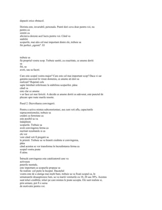 depasiti orice obstacol.

Dorinta este, invariabil, personala. Puteti dori ceva doar pentru voi, nu
pentru ca
simtiti ca
altcineva doreste acel lucru pentru voi. Când va
stabiliti
scopurile, mai ales cel mai important dintre ele, trebuie sa
fiti perfect „egoisti". El



trebuie sa
fie propriul vostru scop. Trebuie sastiti, cu exactitate, ce anume doriti
sa
fiti, sa
aveti, sau sa faceti.

Care este scopul vostru major? Care este cel mai important scop? Daca vi sar
garanta succesul în vreun domeniu, ce anume ati dori sa
realizati? Repetati cele
sapte întrebari referitoare la stabilirea scopurilor, pâna
când va
este clar ce anume
v-ar face cei mai fericiti. A decide ce anume doriti cu adevarat, este punctul de
plecare spre toate marile reusite.

Pasul 2. Dezvoltarea convingerii.

Pentru a activa mintea subconstientasi, asa cum veti afla, capacitatile
supraconstientului, trebuie sa
credeti cu fermitate ca
este posibil sa va
îndepliniti
scopurile. Trebuie sa
aveti convingerea ferma ca
meritati rezultatele si ca
ele vor
veni când veti fi pregatit sa
le primiti. Trebuie sa va hraniti credinta si convingerea,
pâna
când acestea se vor transforma în încredintarea ferma ca
scopul vostru poate
fi atins.

Întrucât convingerea este catalizatorul care va
activeaza
puterile mentale,
este important ca scopurile propuse sa
fie realiste -cel putin la început. Dacatelul
vostru este de a câstiga mai multi bani, trebuie sa va fixati scopul ca, în
urmatoarele douasprezece luni, sa va mariti veniturile cu 10, 20 sau 30%. Acestea
sunt teluri credibile, teluri pe care mintea le poate accepta. Ele sunt realiste si,
prin urmare, pot fi o sursa
de motivatie pentru voi.
 