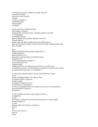 a succesului o constituie sanatatea si energia, întocmai
cum pacea interioara
este starea voastra mentala
normala
si fireasca, sanatatea si
energia reprezinta
starea normala
si naturala.

Corpul vostru are o tendinta naturala
spre sanatate, în absenta
interferentelor mentale sau fizice, el produce energie cu usurinta
si din abundenta,
iar sanatatea perfecta
apare în absenta oricaror dureri, tulburari, sau boli. E
minunat faptul ca
trupul vostru este alcatuit astfel încât, atunci când încetati sa
faceti anumite lucruri, deseori se reface si devine sanatos si plin de energie, fara
ajutor din afara.

Daca
obtineti tot felul de lucruri în plan material, dar va
pierdeti sanatatea si
pacea interioara, nu va
puteti bucura aproape deloc de realizarile voastre.
Imaginati-va ca
avetio sanatate perfecta. Gânditi-va
cum ati arata, daca ati fi
imaginea ideala
a perfectiunii fizice. Ce înfatisare ati avea? Cum v-ati simti? Care
ar fi greutatea voastra? Ce fel de alimente ati mânca si ce exercitii fizice ati face?
Ce anume ati face mai mult - si ce mai putin?

La unul dintre seminarele mele a venit un om de afaceri care, dupa
ce s-a
gândit la „imaginea ideala", mi-a spus ca, daca
ar fi perfect sanatos, ar putea sa
termine o proba
de maraton. Problema lui era ca
avea 40 de ani, 10 kg în plus si
nu avea nici o pregatire fizica. El se îndoia ca asa ceva ar fi fost posibil, dar
procesul gândirii a început sa
functioneze.

Cu cât se gândea mai mult la cum ar putea fi -în loc sa
se gândeasca
la cum
era de fapt -cu atât devenea mai interesat de ideea de a se antrena pentru
maraton, începea sa
se vada
deja mai slab si mai în forma. A început sa
devina
din
ce în ce mai convins ca
putea sa
o faca.
 