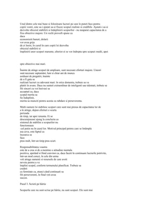 Unul dintre cele mai bune si folositoare lucruri pe care le puteti face pentru
copiii vostri, este sa-i ajutati sa-si fixeze scopuri realiste si credibile. Ajutati-i sa-si
dezvolte obiceiul stabilirii si îndeplinirii scopurilor - nu neaparat capacitatea de a
fixa obiective majore. Un vechi proverb spune ca
daca
economisiti banuti, dolarii
vor avea grija
de ei însisi, în cazul în care copiii îsi dezvolta
obiceiul stabilirii si
împlinirii unor scopuri marunte, ulterior ei se vor îndrepta spre scopuri medii, apoi



spre obiective mai mari.

Înainte de atinge scopuri de amploare, sunt necesare eforturi majore. Uneori
sunt necesare saptamâni, luni si chiar ani de munca
asiduasi de pregatiri, înainte
de a fi gata sa
realizati lucruri cu adevarat mari. în orice domeniu, trebuie sa va
platiti în avans. Daca nu sunteti extraordinar de inteligenti sau talentati, trebuie sa
fiti sinceri cu voi însivasi sa
acceptati ca, daca
scopul merita sa
fie îndeplinit,
merita sa munciti pentru acesta cu rabdare si perseverenta.

Multi oameni îsi stabilesc scopuri care sunt mai presus de capacitatea lor de
a le atinge, depun eforturi o scurta
perioada
de timp, iar apoi renunta. Ei se
descurajeazasi ajung la concluzia ca
sistemul de stabilire a scopurilor nu
functioneaza
-cel putin nu în cazul lor. Motivul principal pentru care se întâmpla
asa ceva, este faptul ca
încearca sa
faca
prea mult, într-un timp prea scurt.

Responsabilitatea voastra
este de a crea si de a mentine o atitudine mentala
pozitiva, sperând si fiind convinsi ca, daca faceti în continuare lucrurile potrivite,
într-un mod corect, în cele din urma
veti atrage oamenii si resursele de care aveti
nevoie pentru a va
împlini scopul, conform termenului planificat. Trebuie sa
credeti
cu fermitate ca, atunci când continuati sa
fiti perseverenti, în final veti avea
succes.

Pasul 3. Scrieti pe hârtie

Scopurile care nu sunt scrise pe hârtie, nu sunt scopuri. Ele sunt mai
 