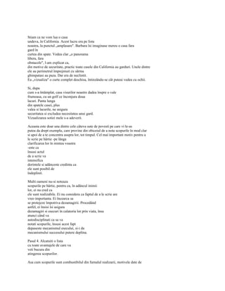Stiam ca ne vom lua o casa
undeva, în California. Acest lucru era pe lista
noastra, la punctul „amplasare". Barbara îsi imaginase mereu o casa fara
gard în
curtea din spate. Vedea clar „o panorama
libera, fara
obstacole", l-am explicat ca,
din motive de securitate, practic toate casele din California au garduri. Unele dintre
ele au perimetrul împrejmuit cu sârma
ghimpatasi au paza. Dar era de neclintit.
Ea „vizualiza" o curte complet deschisa, întinzându-se cât puteai vedea cu ochii.

Si, dupa
cum s-a întâmplat, casa visurilor noastre dadea înspre o vale
frumoasa, cu un golf ce înconjura doua
lacuri. Panta lunga
din spatele casei, plus
valea si lacurile, ne asigura
securitatea si excludea necesitatea unui gard.
Vizualizarea sotiei mele s-a adeverit.

Aceasta este doar una dintre cele câteva sute de povesti pe care vi le-as
putea da drept exemplu, care provine din obiceiul de a nota scopurile în mod clar
si apoi de a te concentra asupra lor, tot timpul. Cel mai important motiv pentru a
le scrie pe hârtie -pe lânga
clarificarea lor în mintea voastra
-este ca
însusi actul
de a scrie va
intensifica
dorintele si adânceste credinta ca
ele sunt posibil de
îndeplinit.

Multi oameni nu-si noteaza
scopurile pe hârtie, pentru ca, în adâncul inimii
lor, ei nu cred ca
ele sunt realizabile. Ei nu considera ca faptul de a le scrie are
vreo importanta. Ei încearca sa
se protejeze împotriva dezamagirii. Procedând
astfel, ei însisi îsi asigura
dezamagiri si esecuri în calatoria lor prin viata, însa
atunci când va
autodisciplinati ca sa va
notati scopurile, însusi acest fapt
depaseste mecanismul esecului, si-i da
mecanismului succesului putere deplina.

Pasul 4. Alcatuiti o lista
cu toate avantajele de care va
veti bucura din
atingerea scopurilor.

Asa cum scopurile sunt combustibilul din furnalul realizarii, motivele date de
 