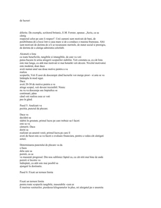 de lucruri



diferite. De exemplu, scriitorul britanic, E.M. Forster, spunea: „Scriu, ca sa
câstig
respectul celor pe care îi respect". Unii oameni sunt motivati de bani, de
posibilitatea de a locui într-o casa mare si de a conduce o masina frumoasa. Altii
sunt motivati de dorinta de a li se recunoaste meritele, de statut social si prestigiu,
de dorinta de a câstiga admiratia celorlalti.

Alcatuiti o lista
cu toate beneficiile, tangibile si intangibile, de care va veti
putea bucura în urma atingerii scopurilor stabilite. Veti constata ca, cu cât lista
este mai lunga, cu atât mai motivati si mai hotarâti veti deveni. Nivelul motivatiei
este moderat, doar daca
aveti numai unul sau doua motive pentru a va
realiza
scopurile, Veti fi usor de descurajat când lucrurile vor merge prost - si asta se va
întâmpla în mod sigur.
Daca
aveti 20-30 de motive pentru a va
atinge scopul, veti deveni irezistibil. Nimic
nu va va descuraja sau împiedica sa
continuati, pâna
când veti realiza ceea ce vati
pus în gând.

Pasul 5: Analizati-va
pozitia, punctul de plecare.

Daca va
decideti sa
slabiti în greutate, primul lucru pe care trebuie sa-l faceti
este sa va
cântariti. Daca
doriti sa
realizati un anumit venit, primul lucru pe care îl
aveti de facut este sa va faceti o evaluare financiara, pentru a vedea cât câstigati
astazi.

Determinarea punctului de plecare va da
o baza
dela care sa
porniti, ca sa
va masurati progresul. Din nou subliniez faptul ca, cu cât stiti mai bine de unde
porniti si încotro va
îndreptati, cu atât este mai posibil sa
ajungeti la destinatie.

Pasul 6: Fixati un termen limita


Fixati un termen limita
pentru toate scopurile tangibile, masurabile -cum ar
fi marirea veniturilor, pierderea kilogramelor în plus, ori alergatul pe o anumita
 