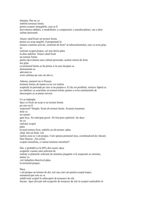 distanta. Dar nu va
stabiliti termene limita
pentru scopuri intangibile, cum ar fi
dezvoltarea rabdarii, a amabilitatii, a compasiunii, a autodisciplinei, sau a altor
calitati personale.

Atunci când fixati un termen limita
pentru un scop tangibil, îl programati în
mintea voastrasi activati „sistemul de forta" al subconstientului, care va avea grija
sa
realizati scopul propus, cel mai târziu pâna
la data stabilita. Atunci când fixati
un termen limita
pentru dezvoltarea unei calitati personale, acelasi sistem de forta
are grija
ca termenul limita sa fie prima zi în care începeti sa
demonstrati cu
adevarat ca
aveti calitatea pe care ati ales-o.

Adesea, oamenii nu-si fixeaza
termene limita, de teama ca nu vor realiza
scopurile în perioada pe care si-au propus-o. Ei fac tot posibilul, inclusiv faptul ca
nu stabilesc cu exactitate un termen limita, pentru a evita sentimentele de
descurajare ce ar putea surveni.

Ce se întâmpla
daca va fixati un scop si un termen limita
pe care nu îl
respectati? Simplu: fixati alt termen limita. Aceasta înseamna
doar ca
nu sunteti
gata înca. Ati anticipat gresit. Ati fost prea optimisti. Iar daca
nu va
realizati scopul
pâna
la noul termen fixat, stabiliti un alt termen -pâna
când, într-un final, veti
realiza ceea ce v-ati propus. Cum spunea prietenul meu, coordonatorul de vânzari,
Don Hutson: „Nu exista
scopuri nerealiste, ci numai termene nerealiste".

Dar, e probabil ca în 80% din cazuri, daca
scopurile voastre sunt suficient de
realiste si planurile suficient de minutios pregatite si le respectati cu strictete,
atunci va
veti îndeplini obiectivul pâna
la termenul propus.

Daca
v-ati propus un termen de doi, trei sau cinci ani pentru scopul major,
urmatorul pas este sa va
subdivizati scopul în subscopuri de nouazeci de zile
fiecare. Apoi divizati sub-scopurile de nouazeci de zile în scopuri realizabile în
 