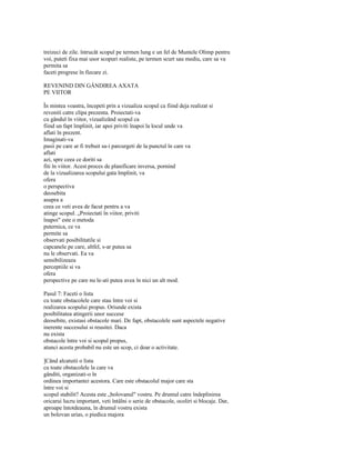 treizeci de zile. întrucât scopul pe termen lung e un fel de Muntele Olimp pentru
voi, puteti fixa mai usor scopuri realiste, pe termen scurt sau mediu, care sa va
permita sa
faceti progrese în fiecare zi.

REVENIND DIN GÂNDIREA AXATA
PE VIITOR

În mintea voastra, începeti prin a vizualiza scopul ca fiind deja realizat si
reveniti catre clipa prezenta. Proiectati-va
cu gândul în viitor, vizualizând scopul ca
fiind un fapt împlinit, iar apoi priviti înapoi la locul unde va
aflati în prezent.
Imaginati-va
pasii pe care ar fi trebuit sa-i parcurgeti de la punctul în care va
aflati
azi, spre ceea ce doriti sa
fiti în viitor. Acest proces de planificare inversa, pornind
de la vizualizarea scopului gata împlinit, va
ofera
o perspectiva
deosebita
asupra a
ceea ce veti avea de facut pentru a va
atinge scopul. „Proiectati în viitor, priviti
înapoi" este o metoda
puternica, ce va
permite sa
observati posibilitatile si
capcanele pe care, altfel, s-ar putea sa
nu le observati. Ea va
sensibilizeaza
perceptiile si va
ofera
perspective pe care nu le-ati putea avea în nici un alt mod.

Pasul 7: Faceti o lista
cu toate obstacolele care stau între voi si
realizarea scopului propus. Oriunde exista
posibilitatea atingerii unor succese
deosebite, existasi obstacole mari. De fapt, obstacolele sunt aspectele negative
inerente succesului si reusitei. Daca
nu exista
obstacole între voi si scopul propus,
atunci acesta probabil nu este un scop, ci doar o activitate.

]Când alcatuiti o lista
cu toate obstacolele la care va
gânditi, organizati-o în
ordinea importantei acestora. Care este obstacolul major care sta
între voi si
scopul stabilit? Acesta este „bolovanul" vostru. Pe drumul catre îndeplinirea
oricarui lucru important, veti întâlni o serie de obstacole, ocoliri si blocaje. Dar,
aproape întotdeauna, în drumul vostru exista
un bolovan urias, o piedica majora
 