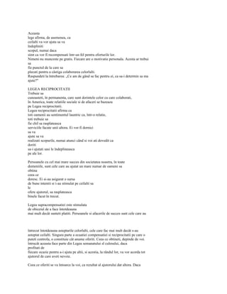 Aceasta
lege afirma, de asemenea, ca
ceilalti va vor ajuta sa va
îndepliniti
scopul, numai daca
simt ca vor fi recompensati într-un fel pentru eforturile lor.
Nimeni nu munceste pe gratis. Fiecare are o motivatie personala. Acesta ar trebui
sa
fie punctul de la care sa
plecati pentru a câstiga colaborarea celorlalti.
Raspundeti la întrebarea: „Ce am de gând sa fac pentru ei, ca sa-i determin sa ma
ajute?"

LEGEA RECIPROCITATII
Trebuie sa
cunoasteti, în permanenta, care sunt dorintele celor cu care colaborati,
în America, toate relatiile sociale si de afaceri se bazeaza
pe Legea reciprocitatii.
Legea reciprocitatii afirma ca
toti oamenii au sentimentul launtric ca, într-o relatie,
toti trebuie sa
fie chil sa rasplateasca
serviciile facute unii altora. Ei vor fi dornici
sa va
ajute sa va
realizati scopurile, numai atunci când si voi ati dovedit ca
doriti
sa-i ajutati sasi le îndeplineasca
pe ale lor.

Persoanele cu cel mai mare succes din societatea noastra, în toate
domeniile, sunt cele care au ajutat un mare numar de oameni sa
obtina
ceea ce
doresc. Ei si-au asigurat o sursa
de bune intentii si i-au stimulat pe ceilalti sa
le
ofere ajutorul, sa rasplateasca
binele facut în trecut.

Legea supracompensatiei este stimulata
de obiceiul de a face întotdeauna
mai mult decât sunteti platiti. Persoanele si afacerile de succes sunt cele care au



întrecut întotdeauna asteptarile celorlalti, cele care fac mai mult decât s-au
asteptat ceilalti. Singura parte a ecuatiei compensatiei si reciprocitatii pe care o
puteti controla, o constituie cât anume oferiti. Ceea ce obtineti, depinde de voi.
întrucât aceasta face parte din Legea semanatului sl culesului, daca
profitati de
fiecare ocazie pentru a-i ajuta pe altii, si acestia, la rândul lor, va vor acorda tot
ajutorul de care aveti nevoie.

Ceea ce oferiti se va întoarce la voi, ca rezultat al ajutorului dat altora. Daca
 
