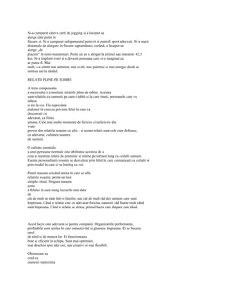 Si-a cumparat câteva carti de jogging si a început sa
alerge câte putin în
fiecare zi. Si-a cumparat echipamentul potrivit si pantofi sport adecvati. Si-a marit
distantele de alergare în fiecare saptamânasi, curând, a început sa
alerge „de
placere" în mini-maratonuri. Peste un an a alergat la primul sau maraton: 42,5
km. Si-a împlinit visul si a devenit persoana care si-a imaginat ca
ar putea fi. Mai
mult, s-a simtit mai antrenat, mai zvelt, mai puternic si mai energic decât se
simtise ani la rândul.

RELATII PLINE PE IUBIRE

A treia componenta
a succesului o constituie relatiile pline de iubire. Acestea
sunt relatiile cu oamenii pe care-i iubiti si la care tineti, persoanele care va
iubesc
si tin la voi. Ele reprezinta
etalonul în ceea ce priveste felul în care va
descurcati cu
adevarat, ca fiinta
umana. Cele mai multe momente de fericire si nefericire din
viata
provin din relatiile noastre cu altii - si aceste relatii sunt cele care definesc,
cu adevarat, calitatea noastra
de oameni.

O calitate esentiala
a unei persoane normale este abilitatea acesteia de a
crea si mentine relatii de prietenie si intime pe termen lung cu ceilalti oameni.
Esenta personalitatii voastre se dezvaluie prin felul în care comunicati cu ceilalti si
prin modul în care ei se înteleg cu voi.

Puteti masura oricând starea în care se afla
relatiile voastre, printr-un test
simplu: râsul. Singura masura
certa
a felului în care merg lucrurile este data
de
cât de mult se râde într-o familie, sau cât de mult râd doi oameni care sunt
împreuna. Când o relatie este cu adevarat fericita, oamenii râd foarte mult când
sunt împreuna. Când o relatie se strica, primul lucru care dispare este râsul.



Acest lucru este adevarat si pentru companii. Organizatiile performante,
profitabile sunt acelea în care oamenii râd si glumesc împreuna. Ei se bucura
unul
de altul si de munca lor. Ei functioneaza
bine si eficient în echipa. Sunt mai optimisti,
mai deschisi spre idei noi, mai creativi si mai flexibili.

Obisnuiam sa
cred ca
oamenii reprezinta
 