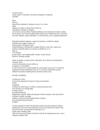 ati oferit munca
asidua, ajutor si onestitate, veti primi recompense si respectul
celorlalti.

Daca
doriti sa
intensificati cantitatea si calitatea a ceea ce vi se ofera
drept
rasplata, nu trebuie sa faceti altceva decât sa
intensificati cantitatea si calitatea
serviciilor pe care le oferiti. Facând întotdeauna mai mult decât ati primit ca plata,
într-un final, veti fi mai bine platiti decât sunteti acum. Oferind mai mult, veti primi
mai mult. Oferind „supra-contributie", în cele din urma, veti fi „suprarecompensati".


Principiul efortului organizat -a munci în armonie cu ceilalti în vederea
realizarii unor scopuri comune, sta
la baza tuturor realizarile marete.
Disponibilitatea si abilitatea de a coopera eficient cu altii, de a-i ajuta sa-si
realizeze scopurile pentru ca si acestia, la rândul lor, sa va
ajute sa
vi le realizati
pe ale voastre, sunt indispensabile viitoarei voastre reusite.
Pasul 10: Alcatuiti un plan

Notati, în detaliu, ce anume doriti, când doriti, de ce doriti si de unde porniti.
Alcatuiti o lista
a tuturor obstacolelor pe care trebuie sa
le depasiti, cu informatiile
de care aveti nevoie si cu persoanele de a caror ajutor aveti nevoie. Cu ajutorul
raspunsurilor date urmând pasii dela 1la 9, aveti toate elementele necesare
elaborarii unui plan complet pentru realizarea oricarui scop.

PLANUL SUPREM

Un plan este o lista
de activitati organizate în functie de timp si de prioritati.
O lista
organizata
în functie de timp începe, în ordine, cu primul lucru pe care-l
aveti de facut si se extinde pâna
la ultima sarcina
de realizat înainte de
îndeplinirea scopului. Multe activitati pot fi facute simultan. Alte sarcini pot fi
realizate în ordine, una dupa
cealalta. Anumite activitati trebuie facute continuu,
de la începutul procesului pâna
la sfârsit.

Un plan organizat în functie de prioritati contine activitati aranjate în ordinea
importantei. Care este cel mai important lucru pe care trebuie sa-l faceti? Care
este pe locul doi, ca importanta? Continuati sa va
puneti aceste întrebari, pâna
când ati trecut pe lista fiecare activitate în functie de importanta pe care o are în
atingerea scopului final.
 