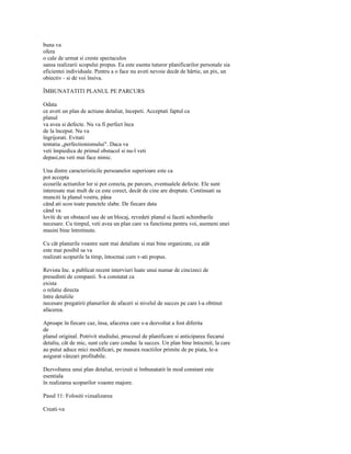 buna va
ofera
o cale de urmat si creste spectaculos
sansa realizarii scopului propus. Ea este esenta tuturor planificarilor personale sia
eficientei individuale. Pentru a o face nu aveti nevoie decât de hârtie, un pix, un
obiectiv - si de voi însiva.

ÎMBUNATATITI PLANUL PE PARCURS

Odata
ce aveti un plan de actiune detaliat, începeti. Acceptati faptul ca
planul
va avea si defecte. Nu va fi perfect înca
de la început. Nu va
îngrijorati. Evitati
tentatia „perfectionismului". Daca va
veti împiedica de primul obstacol si nu-l veti
depasi,nu veti mai face nimic.

Una dintre caracteristicile persoanelor superioare este ca
pot accepta
ecourile actiunilor lor si pot corecta, pe parcurs, eventualele defecte. Ele sunt
interesate mai mult de ce este corect, decât de cine are dreptate. Continuati sa
munciti la planul vostru, pâna
când ati scos toate punctele slabe. De fiecare data
când va
loviti de un obstacol sau de un blocaj, revedeti planul si faceti schimbarile
necesare. Cu timpul, veti avea un plan care va functiona pentru voi, asemeni unei
masini bine întretinute.

Cu cât planurile voastre sunt mai detaliate si mai bine organizate, cu atât
este mai posibil sa va
realizati scopurile la timp, întocmai cum v-ati propus.

Revista Inc. a publicat recent interviuri luate unui numar de cincizeci de
presedinti de companii. S-a constatat ca
exista
o relatie directa
între detaliile
necesare pregatirii planurilor de afaceri si nivelul de succes pe care l-a obtinut
afacerea.

Aproape în fiecare caz, însa, afacerea care s-a dezvoltat a fost diferita
de
planul original. Potrivit studiului, procesul de planificare si anticiparea fiecarui
detaliu, cât de mic, sunt cele care conduc la succes. Un plan bine întocmit, la care
au putut aduce mici modificari, pe masura reactiilor primite de pe piata, le-a
asigurat vânzari profitabile.

Dezvoltarea unui plan detaliat, revizuit si îmbunatatit în mod constant este
esentiala
în realizarea scopurilor voastre majore.

Pasul 11: Folositi vizualizarea

Creati-va
 