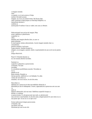 o imagine mentala
clara
a scopului, ca si cum acesta ar fi deja
realizat. Revedeti aceasta
imagine, iar si iar, pe ecranul mintii. De fiecare data
când vizualizati scopul propus ca fiind deja îndeplinit, va
intensificati dorinta si
credinta ca
acesta poate fi realizat. Ceea ce vedeti, este ceea ce obtineti.



Subconstientul este activat de imagini. Pâna
acum, stabilirea si planificarea
scopurilor va
ofera
detaliile unei imagini absolut clare, cu care va
puteti alimenta,
în mod repetat, mintea subconstienta. Aceste imagini mentale clare va
concentreaza
puterile mentale si activeaza
Legea atractiei. Imediat începeti sa
atrageti, ca un magnet, oamenii, ideile si oportunitatile de care aveti nevoie pentru
a va
atinge obiectivele.

Pasul 12: Hotarâti dinainte ca
nu veti renunta absolut niciodata.

Sustineti-va
scopurile si planurile cu perseverenta
si hotarâre. Nu luati
niciodata
în considerare posibilitatea esecului. Niciodata sa
nu va
gânditi ca ati
putea renunta. Hotarâti sa
stati pe pozitie, indiferent ce s-ar întâmpla. Si, atâta
vreme cât veti refuza sa
renuntati, veti avea succes, în cele din urma.

Dezvoltati-va
abilitatea de a persevera în fata inevitabilelor obstacole si
dificultati pe care le întâmpinati. Uneori, capacitatea de a persevera este cea care
va
ajuta sa
depasiti obstacolele cele mai mari. Stabilirea scopurilor începe cu
dorinta -si continua
cu perseverenta. Cu cât perseverati mai mult, cu atât deveniti
mai convinsi si mai hotarâti, în cele din urma, atingeti punctul în care nimic nu va
mai poate opri. Si nici nu va va opri ceva!

Exista multe poezii despre perseverenta
si hotarâre, lata
una dintre cele mai
folositoare pe care le-am citit:
 