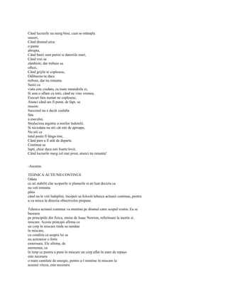 Când lucrurile nu merg bine, cum se-ntâmpla
uneori,
Când drumul urca
o panta
abrupta,
Când banii sunt putini si datoriile mari,
Când vrei sa
zâmbesti, dar trebuie sa
oftezi,
Când grijile te coplesesc,
Odihneste-te daca
trebuie, dar nu renunta.
Sastii ca
viata este ciudata, cu toate meandrele ei,
Si asta o aflam cu totii, când ne vine vremea,
Esecuri fara numar ne coplesesc,
Atunci când am fi putut, de fapt, sa
reusim.
Succesul nu e decât cealalta
fata
a esecului,
Stralucirea argintie a norilor îndoielii.
Si niciodata nu stii cât esti de aproape,
Nu stii ca
totul poate fi lânga tine,
Când pare a fi atât de departe.
Continua sa
lupti, chiar daca esti foarte lovit,
Când lucrurile merg cel mai prost, atunci nu renunta!


-Anonim

TEHNICA ACTIUNII CONTINUE
Odata
ce ati stabilit clar scopurile si planurile si ati luat decizia ca
nu veti renunta
pâna
când nu le veti îndeplini, începeti sa folositi tehnica actiunii continue, pentru
a va misca în directia obiectivelor propuse.

Tehnica actiunii continue va mentine pe drumul catre scopul vostru. Ea se
bazeaza
pe principiile din fizica, emise de Isaac Newton, referitoare la inertie si
miscare. Aceste principii afirma ca
un corp în miscare tinde sa ramâna
în miscare,
cu conditia ca asupra lui sa
nu actioneze o forta
exterioara. Ele afirma, de
asemenea, ca
în timp ce pentru a pune în miscare un corp aflat în stare de repaus
este necesara
o mare cantitate de energie, pentru a-l mentine în miscare la
aceeasi viteza, este necesara
 