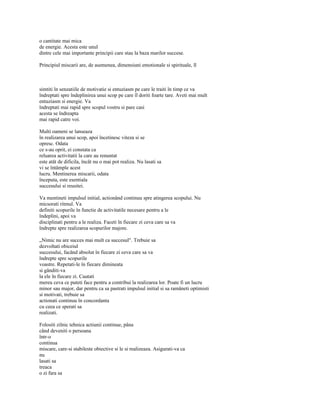 o cantitate mai mica
de energie. Acesta este unul
dintre cele mai importante principii care stau la baza marilor succese.

Principiul miscarii are, de asemenea, dimensiuni emotionale si spirituale, îl



simtiti în senzatiile de motivatie si entuziasm pe care le traiti în timp ce va
îndreptati spre îndeplinirea unui scop pe care îl doriti foarte tare. Aveti mai mult
entuziasm si energie. Va
îndreptati mai rapid spre scopul vostru si pare casi
acesta se îndreapta
mai rapid catre voi.

Multi oameni se lanseaza
în realizarea unui scop, apoi încetinesc viteza si se
opresc. Odata
ce s-au oprit, ei constata ca
reluarea activitatii la care au renuntat
este atât de dificila, încât nu o mai pot realiza. Nu lasati sa
vi se întâmple acest
lucru. Mentinerea miscarii, odata
începuta, este esentiala
succesului si reusitei.

Va mentineti impulsul initial, actionând continuu spre atingerea scopului. Nu
micsorati ritmul. Va
definiti scopurile în functie de activitatile necesare pentru a le
îndeplini, apoi va
disciplinati pentru a le realiza. Faceti în fiecare zi ceva care sa va
îndrepte spre realizarea scopurilor majore.

„Nimic nu are succes mai mult ca succesul". Trebuie sa
dezvoltati obiceiul
succesului, facând absolut în fiecare zi ceva care sa va
îndrepte spre scopurile
voastre. Repetati-le în fiecare dimineata
si gânditi-va
la ele în fiecare zi. Cautati
mereu ceva ce puteti face pentru a contribui la realizarea lor. Poate fi un lucru
minor sau major, dar pentru ca sa pastrati impulsul initial si sa ramâneti optimisti
si motivati, trebuie sa
actionati continuu în concordanta
cu ceea ce sperati sa
realizati.

Folositi zilnic tehnica actiunii continue, pâna
când deveniti o persoana
într-o
continua
miscare, care-si stabileste obiective si le si realizeaza. Asigurati-va ca
nu
lasati sa
treaca
o zi fara sa
 