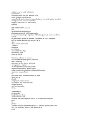 realizati ceva -iar cu cât se întâmpla
mai devreme
dimineata, cu atât mai bine. Amintiti-va ca
ritmul rapid este esential pentru
succes. Cu cât faceti si încercati mai multe lucruri si cu cât le faceti si le realizati
mai rapid, cu atât veti avea mai multa
energie si entuziasm si cu atât veti reusi
mai bine.

O POVESTE ADEVARATA
lata
un exemplu care demonstreaza
eficienta sistemului de stabilire a scopurilor.
Sustineam un curs despre importanta stabilirii scopurilor, în fata unei audiente
formata
din aproximativ opt sute de persoane, când un om -pe care-l cunosteam
de la un seminar anterior -m-a rugat sa-l las sa
spuna
câteva cuvinte la microfon.
A spus ca
doreste sa
povesteasca
ce i s-a întâmplat, dupa
ce a introdus acest
sistem în viata sa.

El a relatat audientei ca, în urma
cu sase saptamâni, participase la seminarul
nostru, împreuna
cu prietena lui. Era director la o firma
de asigurari si a explicat
ca, în cei paisprezece ani de experienta
în domeniul asigurarilor, a participat la
multe seminarii de specializare profesionala, împreuna
cu prietena lui, planificase
sa
participe la prima parte a seminarului de doua
zile si apoi sa
plece la
cumparaturi. Era convins ca
nu mai putea afla nimic nou, dupa
multele cursuri la
care luase parte pâna
atunci.

A spus apoi ca
au ramas pâna
la sfârsitul celor doua
zile de seminar. Când
au plecat, erau entuziasmati de ceea ce au învatat si erau dornici sa
puna
în
practica
- mai ales sistemul de fixare a scopurilor. A continuat spunând ca îsi luase
liber ziua urmatoare, pentru ca el si prietena sa sa
poata
 
