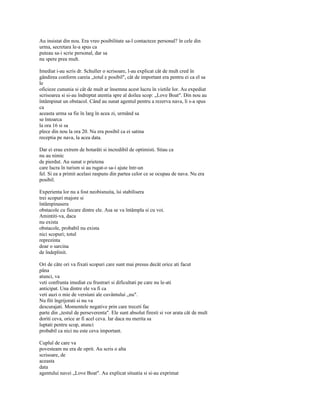 Au insistat din nou. Era vreo posibilitate sa-l contacteze personal? în cele din
urma, secretara le-a spus ca
puteau sa-i scrie personal, dar sa
nu spere prea mult.

Imediat i-au scris dr. Schuller o scrisoare, l-au explicat cât de mult cred în
gândirea conform careia „totul e posibil", cât de important era pentru ei ca el sa
le
oficieze cununia si cât de mult ar însemna acest lucru în vietile lor. Au expediat
scrisoarea si si-au îndreptat atentia spre al doilea scop: „Love Boat". Din nou au
întâmpinat un obstacol. Când au sunat agentul pentru a rezerva nava, li s-a spus
ca
aceasta urma sa fie în larg în acea zi, urmând sa
se întoarca
la ora 16 si sa
plece din nou la ora 20. Nu era posibil ca ei satina
receptia pe nava, la acea data.

Dar ei erau extrem de hotarâti si incredibil de optimisti. Stiau ca
nu au nimic
de pierdut. Au sunat o prietena
care lucra în turism si au rugat-o sa-i ajute într-un
fel. Si ea a primit acelasi raspuns din partea celor ce se ocupau de nava. Nu era
posibil.

Experienta lor nu a fost neobisnuita, îsi stabilisera
trei scopuri majore si
întâmpinasera
obstacole cu fiecare dintre ele. Asa se va întâmpla si cu voi.
Amintiti-va, daca
nu exista
obstacole, probabil nu exista
nici scopuri; totul
reprezinta
doar o sarcina
de îndeplinit.

Ori de câte ori va fixati scopuri care sunt mai presus decât orice ati facut
pâna
atunci, va
veti confrunta imediat cu frustrari si dificultati pe care nu le-ati
anticipat. Una dintre ele va fi ca
veti auzi o mie de versiuni ale cuvântului „nu".
Nu fiti îngrijorati si nu va
descurajati. Momentele negative prin care treceti fac
parte din „testul de perseverenta". Ele sunt absolut firesti si vor arata cât de mult
doriti ceva, orice ar fi acel ceva. Iar daca nu merita sa
luptati pentru scop, atunci
probabil ca nici nu este ceva important.

Cuplul de care va
povesteam nu era de oprit. Au scris o alta
scrisoare, de
aceasta
data
agentului navei „Love Boat". Au explicat situatia si si-au exprimat
 