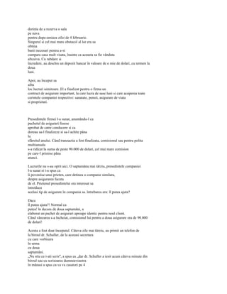 dorinta de a rezerva o sala
pe nava
pentru dupa-amiaza zilei de 4 februarie.
Singurul si cel mai mare obstacol al lor era sa
obtina
banii necesari pentru a-si
cumpara casa mult visata, înainte ca aceasta sa fie vânduta
altcuiva. Cu rabdare si
încredere, au deschis un depozit bancar în valoare de o mie de dolari, cu termen la
doua
luni.

Apoi, au început sa
aiba
loc lucruri uimitoare. El a finalizat pentru o firma un
contract de asigurare important, la care lucra de sase luni si care acoperea toate
cerintele companiei respective: sanatate, pensii, asigurare de viata
si proprietati.



Presedintele firmei l-a sunat, anuntându-l ca
pachetul de asigurari fusese
aprobat de catre conducere si ca
doreau sa-l finalizeze si sa-l achite pâna
la
sfârsitul anului. Când tranzactia a fost finalizata, comisionul sau pentru polita
multianuala
s-a ridicat la suma de peste 90.000 de dolari, cel mai mare comision
pe care-l primise pâna
atunci.

Lucrurile nu s-au oprit aici. O saptamâna mai târziu, presedintele companiei
l-a sunat si i-a spus ca
îi povestise unui prieten, care detinea o companie similara,
despre asigurarea facuta
de el. Prietenul presedintelui era interesat sa
introduca
acelasi tip de asigurare în compania sa. întrebarea era: îl putea ajuta?

Daca
îl putea ajuta?! Normal ca
putea! în decurs de doua saptamâni, a
elaborat un pachet de asigurari aproape identic pentru noul client.
Când vânzarea s-a încheiat, comisionul lui pentru a doua asigurare era de 90.000
de dolari!

Acesta a fost doar începutul. Câteva zile mai târziu, au primit un telefon de
la biroul dr. Schuller, de la aceeasi secretara
cu care vorbisera
în urma
cu doua
saptamâni.
„Nu stiu ce i-ati scris", a spus ea „dar dr. Schuller a iesit acum câteva minute din
biroul sau cu scrisoarea dumneavoastra
în mânasi a spus ca va va casatori pe 4
 