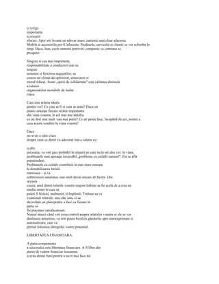 o veriga
importanta
a oricarei
afaceri. Apoi am învatat un adevar mare: oamenii sunt chiar afacerea.
Mobila si accesoriile pot fi înlocuite. Produsele, serviciile si clientii se vor schimba în
timp. Daca, însa, aveti oamenii potriviti, compania va continua sa
prospere.

Singura si cea mai importanta
responsabilitate a conducerii este sa
asigure
armonia si fericirea angajatilor, sa
creeze un climat de optimism, entuziasm si
moral ridicat. Acest „spirit de solidaritate" este calitatea distincta
a tuturor
organizatiilor mondiale de înalta
clasa.

Care este relatia ideala
pentru voi? Cu cine ar fi si cum ar arata? Daca ati
putea concepe fiecare relatie importanta
din viata voastra, în cel mai mic detaliu,
ce ati dori mai mult -sau mai putin? Ce ati putea face, începând de azi, pentru a
crea aceste conditii în viata voastra?

Daca
nu aveti o idee clara
despre ceea ce doriti cu adevarat într-o relatie cu

o alta
persoana, va veti gasi probabil în situatii pe care nu le-ati ales voi. în viata,
problemele sunt aproape invariabil „probleme cu ceilalti oameni". Ele se afla
pretutindeni.
Problemele cu ceilalti contribuie în mai mare masura
la destabilizarea linistii
interioare - si va
submineaza sanatatea, mai mult decât oricare alt factor. Din
aceasta
cauza, unul dintre telurile voastre majore trebuie sa fie acela de a crea un
mediu uman în care sa
puteti fi fericiti, multumiti si împliniti. Trebuie sa va
examinati relatiile, una câte una, si sa
dezvoltati un plan pentru a face ca fiecare în
parte sa
fie placutasi satisfacatoare.
Numai atunci când veti avea control asupra relatiilor voastre si ele se vor
desfasura armonios, va veti putea focaliza gândurile spre autoexprimare si
autorealizare, care va
permit folosirea întregului vostru potential.

LIBERTATEA FINANCIARA.

A patra componenta
a succesului este libertatea financiara. A fi liber din
punct de vedere financiar înseamna
a avea destui bani pentru a nu-ti mai face tot
 