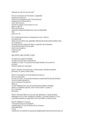 februarie, la orele 14, cum ati cerut".

Si ca si cum asta nu ar fi fost destul, o saptamâna
mai târziu au primit un
telefon de la compania navala. Tocmai facusera
programul navei pentru anul ce
urma. Nava urma sa
ancoreze la amiaza, în loc de ora 16, si sa
plece la orele 20.
Daca mai doreau sa
organizeze receptia la bordul navei, nava era disponibila
între
orele 16 si 18.

El si-a încheiat povestirea cu urmatoarele cuvinte: „Simt ca
am realizat mai
multe în aceste ultime sase saptamâni, folosind aceste idei, decât în ultimii cinci
ani. Credeam ca
am înteles demult sistemul de fixare a scopurilor, dar nu banuiam
cât de puternic poate fi acesta, pâna
când nu am început sa
îl aplic în mod
organizat".

RECAPITULARE CELOR 12 PASI

Ati observat ce putere incredibila
au indus acesti doi tineri scopurilor lor,
urmând cei 12 pasi. Ei au activat toate legile mentale si le-au facut sa
actioneze
armonios, pentru un scop major.

Pasul 1: Dorinta. Ei au stiut exact ce anume doresc. Dorinta era absolut
personala. Au simtit-o foarte intens.

Pasul 2: Convingerea. Ei au fost absolut convinsi ca
pot avea nunta exact
asa cum au visat-o. Si-au pastrat încrederea si optimismul în fata adversitatilor.
Au avut credinta absoluta ca
totul va actiona în favoarea lor.
Poate ca
cel mai important lucru este casi-au demonstrat credinta, actionând
pentru a-si îndeplini scopurile, chiar si atunci când li s-a spus ca
nu se mai putea
face nimic.

Pasul 3: Scrieti pe hârtie. Ei si-au scris clar sperantele si visurile pe hârtie,
dedicându-se lor cu totul. Notându-le în detaliu, si-au întarit dorintele si si-au
consolidat încrederea în capacitatea lor de a le împlini, în cele din urma.

Pasul 4: Stabiliti în ce masura
veti beneficia de pe urma împlinirii
scopului propus. Ei au stiut foarte clar în ce masura
nunta planificata
si casa
visurilor lor vor contribui la construirea fundamentului fericirii lor în anii care vin.
 