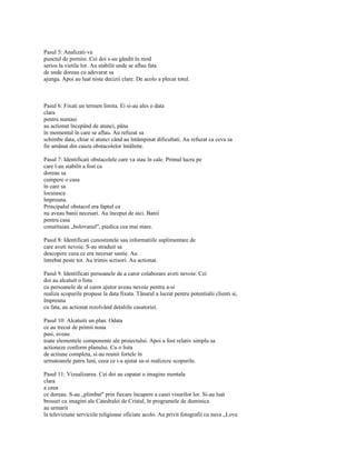 Pasul 5: Analizati-va
punctul de pornire. Cei doi s-au gândit în mod
serios la vietile lor. Au stabilit unde se aflau fata
de unde doreau cu adevarat sa
ajunga. Apoi au luat niste decizii clare. De acolo a plecat totul.



Pasul 6: Fixati un termen limita. Ei si-au ales o data
clara
pentru nuntasi
au actionat începând de atunci, pâna
în momentul în care se aflau. Au refuzat sa
schimbe data, chiar si atunci când au întâmpinat dificultati. Au refuzat ca ceva sa
fie amânat din cauza obstacolelor întâlnite.

Pasul 7: Identificati obstacolele care va stau în cale. Primul lucru pe
care l-au stabilit a fost ca
doreau sa
cumpere o casa
în care sa
locuiasca
împreuna.
Principalul obstacol era faptul ca
nu aveau banii necesari. Au început de aici. Banii
pentru casa
constituiau „bolovanul", piedica cea mai mare.

Pasul 8: Identificati cunostintele sau informatiile suplimentare de
care aveti nevoie. S-au straduit sa
descopere ceea ce era necesar sastie. Au
întrebat peste tot. Au trimis scrisori. Au actionat.

Pasul 9. Identificati persoanele de a caror colaborare aveti nevoie. Cei
doi au alcatuit o lista
cu persoanele de al caror ajutor aveau nevoie pentru a-si
realiza scopurile propuse la data fixata. Tânarul a lucrat pentru potentialii clienti si,
împreuna
cu fata, au actionat rezolvând detaliile casatoriei.

Pasul 10: Alcatuiti un plan. Odata
ce au trecut de primii noua
pasi, aveau
toate elementele componente ale proiectului. Apoi a fost relativ simplu sa
actioneze conform planului. Cu o lista
de actiune completa, si-au reunit fortele în
urmatoarele patru luni, ceea ce i-a ajutat sa-si realizeze scopurile.

Pasul 11: Vizualizarea. Cei doi au capatat o imagine mentala
clara
a ceea
ce doreau. S-au „plimbat" prin fiecare încapere a casei visurilor lor. Si-au luat
brosuri cu imagini ale Catedralei de Cristal, în programele de duminica
au urmarit
la televiziune serviciile religioase oficiate acolo. Au privit fotografii cu nava „Love
 