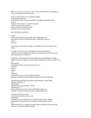 Boat" si au vazut-o si la televizor. Ori de câte ori erau împreuna, îsi imaginau si
visau la nunta perfectasi la casa ideala.

Pasul 12. Perseverenta. Nu s-au gândit niciodata
la posibilitatea unui esec.
Si-au pastrat visurile. Au cautat modalitati de a depasi obstacolele. Daca
ceva nu
mergea, încercau altceva. Au perseverat, pâna
când, în cele din urma, au reusit.
Si apoi, când totul a fost gata, toata
lumea le-a spus ce norocoi sunt!

ÎN CAUTAREA AURULUI

Exista
putine limitari pentru ceea ce puteti realiza. Majoritatea sunt
autoimpuse. Ele sunt rezultatul temerilor si îndoielilor care nu va
lasa sa
încercati.

Puteti depasi aceste limite autoimpuse, actionând con-lorm cu scopul vostru
major.

Succesul si fericirea la care visati încep cu acest sistem de fixare a
scopurilor, prin care decideti cu exactitate ce anume doriti si apoi actionati asa
cum trebuie pentru realizarea lor.

Procedeul si sistemul descrise în acest capitol sunt mai mult decât un simplu
mijloc mecanic de a realiza ceva într-un mod organizat. Ele contin combinatia care
va
descatuseaza
potentialul nelimitat. Acesti pasi nu numai ca va
activeaza
mintea
pozitiva
si va
elibereaza
creativitatea, dar fac si ca toate legile mentale sa
conlucreze armonios înspre realizarea scopurilor celor mai importante.

Mai important decât atât, practicarea acestor principii si reguli pentru
atingerea scopurilor va
descatuseaza
puterile mintii supraconstiente. Aceasta
metodologie va
pune la dispozitie resurse pe care le puteti folosi pentru a va
schimba viata într-un mod pe care nu vi-l puteti imagina înca.

Activarea si folosirea corecta
a mintii supraconstiente este cea mai
importanta
descoperire pe care o puteti face. Ea este cheia catre fericire, sanatate,
prosperitate si o exprimare de sine completa. Mintea supraconstienta
este
fundamentul pe care se cladeste întreaga maretie personalasi reusita deosebita,
asa cum veti vedea în capitolul urmator.
 