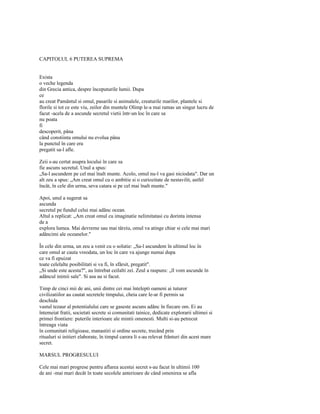 CAPITOLUL 6 PUTEREA SUPREMA


Exista
o veche legenda
din Grecia antica, despre începuturile lumii. Dupa
ce
au creat Pamântul si omul, pasarile si animalele, creaturile marilor, plantele si
florile si tot ce este viu, zeilor din muntele Olimp le-a mai ramas un singur lucru de
facut -acela de a ascunde secretul vietii într-un loc în care sa
nu poata
fi
descoperit, pâna
când constiinta omului nu evolua pâna
la punctul în care era
pregatit sa-l afle.

Zeii s-au certat asupra locului în care sa
fie ascuns secretul. Unul a spus:
„Sa-l ascundem pe cel mai înalt munte. Acolo, omul nu-l va gasi niciodata". Dar un
alt zeu a spus: „Am creat omul cu o ambitie si o curiozitate de nestavilit, astfel
încât, în cele din urma, seva catara si pe cel mai înalt munte."

Apoi, unul a sugerat sa
ascunda
secretul pe fundul celui mai adânc ocean.
Altul a replicat: „Am creat omul cu imaginatie nelimitatasi cu dorinta intensa
de a
explora lumea. Mai devreme sau mai târziu, omul va atinge chiar si cele mai mari
adâncimi ale oceanelor."

În cele din urma, un zeu a venit cu o solutie: „Sa-l ascundem în ultimul loc în
care omul ar cauta vreodata, un loc în care va ajunge numai dupa
ce va fi epuizat
toate celelalte posibilitati si va fi, în sfârsit, pregatit".
„Si unde este acesta?", au întrebat ceilalti zei. Zeul a raspuns: „îl vom ascunde în
adâncul inimii sale". Si asa au si facut.

Timp de cinci mii de ani, unii dintre cei mai întelepti oameni ai tuturor
civilizatiilor au cautat secretele timpului, cheia care le-ar fi permis sa
deschida
vastul tezaur al potentialului care se gaseste ascuns adânc în fiecare om. Ei au
întemeiat fratii, societati secrete si comunitati tainice, dedicate explorarii ultimei si
primei frontiere: puterile interioare ale mintii omenesti. Multi si-au petrecut
întreaga viata
în comunitati religioase, manastiri si ordine secrete, trecând prin
ritualuri si initieri elaborate, în timpul carora li s-au relevat frânturi din acest mare
secret.

MARSUL PROGRESULUI

Cele mai mari progrese pentru aflarea acestui secret s-au facut în ultimii 100
de ani -mai mari decât în toate secolele anterioare de când omenirea se afla
 