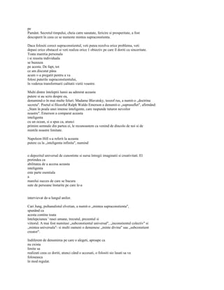 pe
Pamânt. Secretul timpului, cheia catre sanatate, fericire si prosperitate, a fost
descoperit în ceea ce se numeste mintea supraconstienta.

Daca folositi corect supraconstientul, veti putea rezolva orice problema, veti
depasi orice obstacol si veti realiza orice 1 obiectiv pe care îl doriti cu sinceritate.
Toata maretia personala
i si reusita individuala
se bazeaza
pe acesta. De fapt, tot
ce am discutat pâna
acum v-a pregatit pentru a va
folosi puterile supraconstientului,
în vederea transformarii calitatii vietii voastre.

Multi dintre înteleptii lumii au admirat aceasta
putere si au scris despre ea,
denumind-o în mai multe feluri. Madame Blavatsky, teozof rus, a numit-o „doctrina
secreta". Poetul si filozoful Ralph Waldo Emerson a denumit-o „suprasuflet", afirmând:
„Stam în poala unei imense inteligente, care raspunde tuturor nevoilor
noastre". Emerson a comparat aceasta
inteligenta
cu un ocean, si a spus ca, atunci
primim semnale din partea ei, le recunoastem ca venind de dincolo de noi si de
mintile noastre limitate.

Napoleon Hill s-a referit la aceasta
putere ca la „inteligenta infinita", numind


o depozitul universal de cunostinte si sursa întregii imaginatii si creativitati. El
pretindea ca
abilitatea de a accesa aceasta
inteligenta
este parte esentiala
a
marelui succes de care se bucura
sute de persoane înstarite pe care le-a


intervievat de-a lungul anilor.

Cari Jung, psihanalistul elvetian, a numit-o „mintea supraconstienta",
spunând ca
acesta contine toata
întelepciunea ' rasei umane, trecutul, prezentul si
viitorul. A mai fost numitasi „subconstientul universal", „inconstientul colectiv" si
„mintea universala"- si multi oameni o denumesc „minte divina" sau „subconstient
creator".

Indiferent de denumirea pe care o alegeti, aproape ca
nu exista
limite sa
realizati ceea ce doriti, atunci când o accesati, o folositi sio lasati sa va
foloseasca
în mod regulat.
 