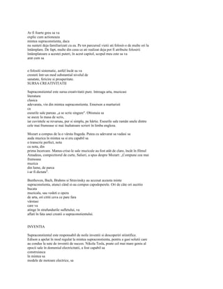 Ar fi foarte greu sa va
explic cum actioneaza
mintea supraconstienta, daca
nu sunteti deja familiarizati cu ea. Pe tot parcursul vietii ati folosit-o de multe ori la
întâmplare. De fapt, multe din ceea ce ati realizat deja pot fi atribuite folosirii
întâmplatoare a acestei puteri, în acest capitol, scopul meu este sa va
arat cum sa


o folositi sistematic, astfel încât sa va
cresteti într-un mod substantial nivelul de
sanatate, fericire si prosperitate.
SURSA CREATIVITATII

Supraconstientul este sursa creativitatii pure. întreaga arta, muzicasi
literatura
clasica
adevarata, vin din mintea supraconstienta. Emerson a marturisit
ca
eseurile sale pareau „a se scrie singure". Obisnuia sa
se aseze la masa de scris,
iar cuvintele se revarsau, pur si simplu, pe hârtie. Eseurile sale ramân unele dintre
cele mai frumoase si mai înaltatoare scrieri în limba engleza.

Mozart a compus de la o vârsta frageda. Putea cu adevarat sa vadasi sa
auda muzica în mintea sa si era capabil sa
o transcrie perfect, nota
cu nota, din
prima încercare. Manus-crise-le sale muzicale au fost atât de clare, încât în filmul
Amadeus, compozitorul de curte, Salieri, a spus despre Mozart: „Compune cea mai
frumoasa
muzica
din lume, de parca
i-ar fi dictata".

Beethoven, Bach, Brahms si Stravinsky au accesat aceasta minte
supraconstienta, atunci când si-au compus capodoperele. Ori de câte ori auzitio
bucata
muzicala, sau vedeti o opera
de arta, ori cititi ceva ce pare fara
vârstasi
care va
atinge în strafundurile sufletului, va
aflati în fata unei creatii a supraconstientului.


INVENTIA

Supraconstientul este responsabil de noile inventii si descoperiri stiintifice.
Edison a apelat în mod regulat la mintea supraconstienta, pentru a gasi solutii care
au condus la sute de inventii de succes. Nikola Tesla, poate cel mai mare geniu al
epocii sale în domeniul electricitatii, a fost capabil sa
construiasca
în mintea sa
modele de motoare electrice, sa
 