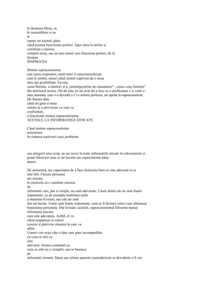 le dezasam-bleze, sa
le reasambleze si sa
le
repare tot mental, pâna
când acestea functionau perfect. Apoi intra în atelier si
construia o masina
complet noua, sau un nou motor care functiona perfect, de la
început.
INSPIRATIA

Mintea supraconstienta
este sursa inspiratiei, motivatiei si entuziasmului pe
care le simtiti, atunci când sunteti captivati de o noua
idee sau posibilitate. Ea este
sursa flerului, a intuitiei si a „strafulgerarilor de cunoastere" -„mica voce linistita"
din interiorul nostru. Ori de câte ori ati avut de-a face cu o problemasi v-a venit o
idee mareata, care s-a dovedit a f i o solutie perfecta, ati apelat la supraconstient.
De fiecare data
când ati gasit o noua
solutie la o provocare cu care va
confruntati,
a functionat mintea supraconstienta.
ACCESUL LA INFORMATIILE STOCATE

Când mintea supraconstienta
actioneaza
în vederea rezolvarii unei probleme



sau atingerii unui scop, ea are acces la toate informatiile stocate în subconstient si
poate folosi tot ceea ce ati învatat sau experimentat pâna
atunci.

De asemenea, are capacitatea de a face distinctia între ce este adevarat si ce
este fals. Fiecare persoana
are stocata
în memoria sa o cantitate enorma
de
informatii care, pur si simplu, nu sunt adevarate. Unele dintre ele nu sunt foarte
importante, ca de exemplu înaltimea reala
a muntelui Everest, sau câti ari sunt
într-un hectar. Unele sunt foarte importante, cum ar fi factorii critici care afecteaza
bunastarea personala. Dar în toate cazurile, supraconstientul foloseste numai
informatia stocata
care este adevarata. Astfel, el va
ofera raspunsuri si solutii
corecte si potrivite situatiei în care va
aflati.
Uneori veti avea câte o idee care pare incompatibila
cu ceea ce stiti ca
este
adevarat. Atunci constatati ca
ceea ce stiti nu e complet, sau se bazeaza
pe
informatii eronate. Ideea sau solutia aparent contradictorie se dovedeste a fi cea
 