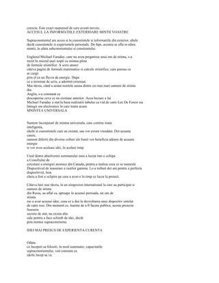 corecta. Este exact raspunsul de care aveati nevoie.
ACCESUL LA INFORMATIILE EXTERIOARE MINTII VOASTRE

Supraconstientul are acces si la cunostintele si informatiile din exterior, altele
decât cunostintele si experientele personale. De fapt, acestea se afla m afara
mintii, în afara subconstientului si constientului.

Englezul Michael Faraday, care nu avea pregatirea unui om de stiinta, s-a
trezit în miezul unei nopti cu mintea plina
de formule stiintifice. A scris atunci
câteva pagini de formule matematice si calcule stiintifice, care pareau ca
ar curge
prin el ca un fluviu de energie. Dupa
ce a terminat de scris, a adormit extenuat.
Mai târziu, când a aratat notitele unuia dintre cei mai mari oameni de stiinta
din
Anglia, s-a constatat ca
descoperise ceva ce nu existase anterior. Acea lucrare a lui
Michael Faraday a stat la baza realizarii tubului cu vid de catre Lee De Forest sia
întregii ere electronice în care traim acum.
MNINTEA UNIVERSALA


Suntem înconjurati de mintea universala, care contine toata
inteligenta,
ideile si cunostintele care au existat, sau vor exista vreodata. Din aceasta
cauza,
oameni diferiti din diverse colturi ale lumii vor beneficia adesea de aceasta
energie
si vor avea aceleasi idei, în acelasi timp.

Unul dintre absolventii seminarului meu a lucrat într-o echipa
a Consiliului de
cercetare a energiei atomice din Canada, pentru a realiza ceea ce se numeste
Dispozitivul de masurare a razelor gamma. Le-a trebuit doi ani pentru a perfecta
dispozitivul, însa
cheia a fost o sclipire pe care a avut-o în timp ce lucra la proiect.

Câteva luni mai târziu, la un simpozion international la care au participat si
oameni de stiinta
din Rusia, au aflat ca, aproape în aceeasi perioada, un om de
stiinta
rus a avut aceeasi idee, ceea ce a dus la dezvoltarea unui dispozitiv similar
de catre rusi. Din moment ce, înainte de a fi facute publice, aceste proiecte
fusesera
secrete de stat, nu exista alta
cale pentru a face schimb de idei, decât
prin mintea supraconstienta.

IDEI MAI PRESUS DE EXPERIENTA CURENTA


Odata
ce începeti sa folositi, în mod sistematic, capacitatile
supraconstientului, veti constata ca
ideile încep sa va
 