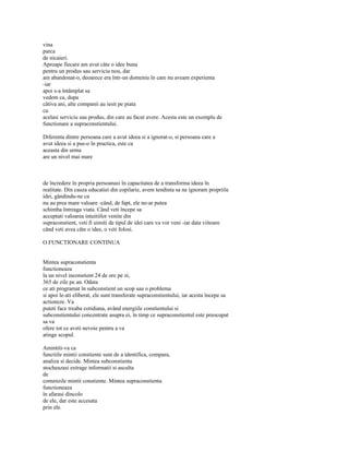 vina
parca
de nicaieri.
Aproape fiecare am avut câte o idee buna
pentru un produs sau serviciu nou, dar
am abandonat-o, deoarece era într-un domeniu în care nu aveam experienta
-iar
apoi s-a întâmplat sa
vedem ca, dupa
câtiva ani, alte companii au iesit pe piata
cu
acelasi serviciu sau produs, din care au facut avere. Acesta este un exemplu de
functionare a supraconstientului.

Diferenta dintre persoana care a avut ideea si a ignorat-o, si persoana care a
avut ideea si a pus-o în practica, este ca
aceasta din urma
are un nivel mai mare



de încredere în propria persoanasi în capacitatea de a transforma ideea în
realitate. Din cauza educatiei din copilarie, avem tendinta sa ne ignoram propriile
idei, gândindu-ne ca
nu au prea mare valoare -când, de fapt, ele ne-ar putea
schimba întreaga viata. Când veti începe sa
acceptati valoarea intuitiilor venite din
supraconstient, veti fi uimiti de tipul de idei care va vor veni -iar data viitoare
când veti avea câte o idee, o veti folosi.

O FUNCTIONARE CONTINUA


Mintea supraconstienta
functioneaza
la un nivel inconstient 24 de ore pe zi,
365 de zile pe an. Odata
ce ati programat în subconstient un scop sau o problema
si apoi le-ati eliberat, ele sunt transferate supraconstientului, iar acesta începe sa
actioneze. Va
puteti face treaba cotidiana, având energiile constientului si
subconstientului concentrate asupra ei, în timp ce supraconstientul este preocupat
sa va
ofere tot ce aveti nevoie pentru a va
atinge scopul.

Amintiti-va ca
functiile mintii constiente sunt de a identifica, compara,
analiza si decide. Mintea subconstienta
stocheazasi extrage informatii si asculta
de
comenzile mintii constiente. Mintea supraconstienta
functioneaza
în afarasi dincolo
de ele, dar este accesata
prin ele.
 